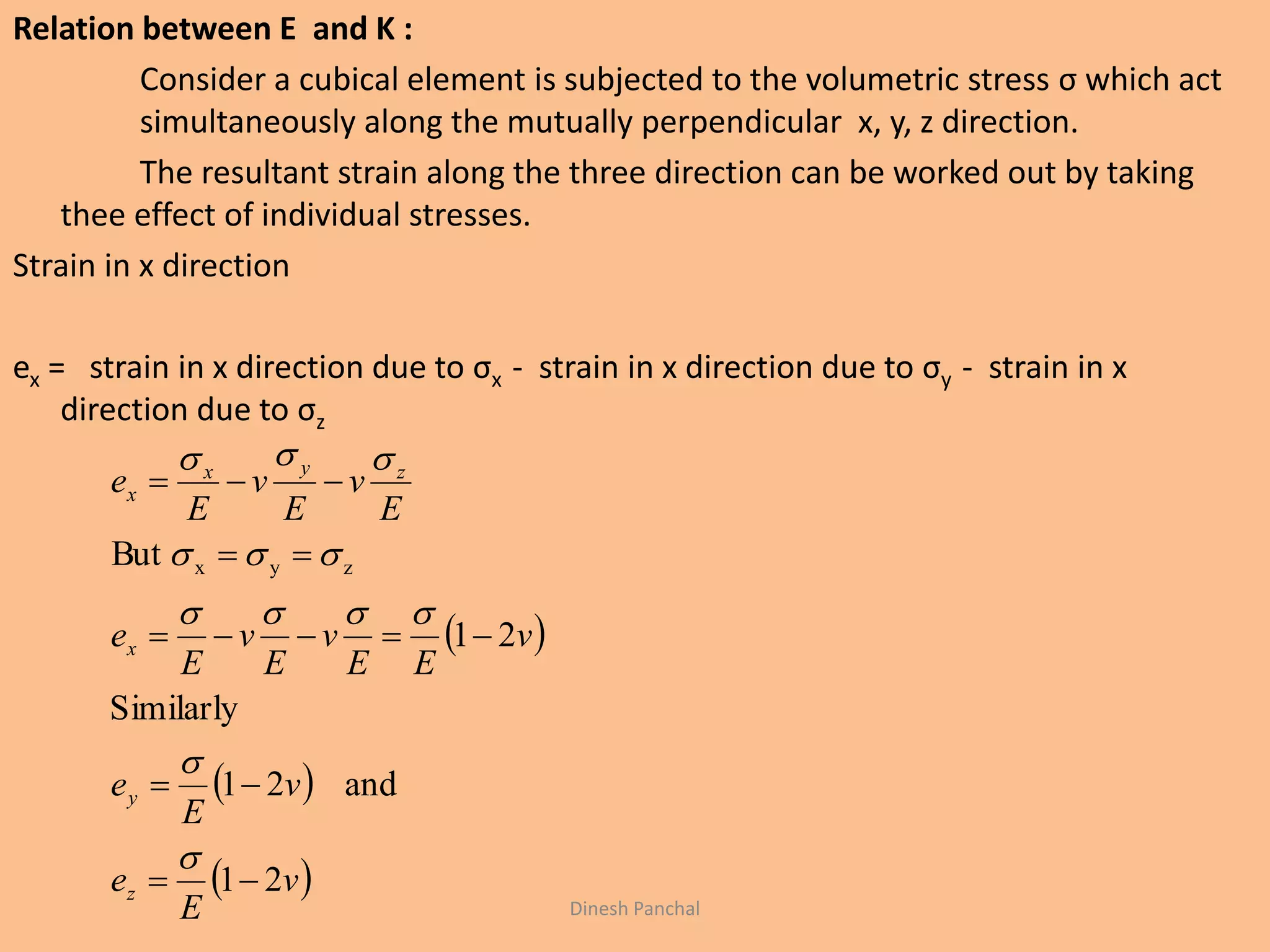 Relation between E and K :
Consider a cubical element is subjected to the volumetric stress σ which act
simultaneously along the mutually perpendicular x, y, z direction.
The resultant strain along the three direction can be worked out by taking
thee effect of individual stresses.
Strain in x direction
ex = strain in x direction due to σx - strain in x direction due to σy - strain in x
direction due to σz
 
 
 v
E
e
v
E
e
v
EE
v
E
v
E
e
E
v
E
v
E
e
z
y
x
zyx
x
21
and21
Similarly
21
But zyx










Dinesh Panchal
 
