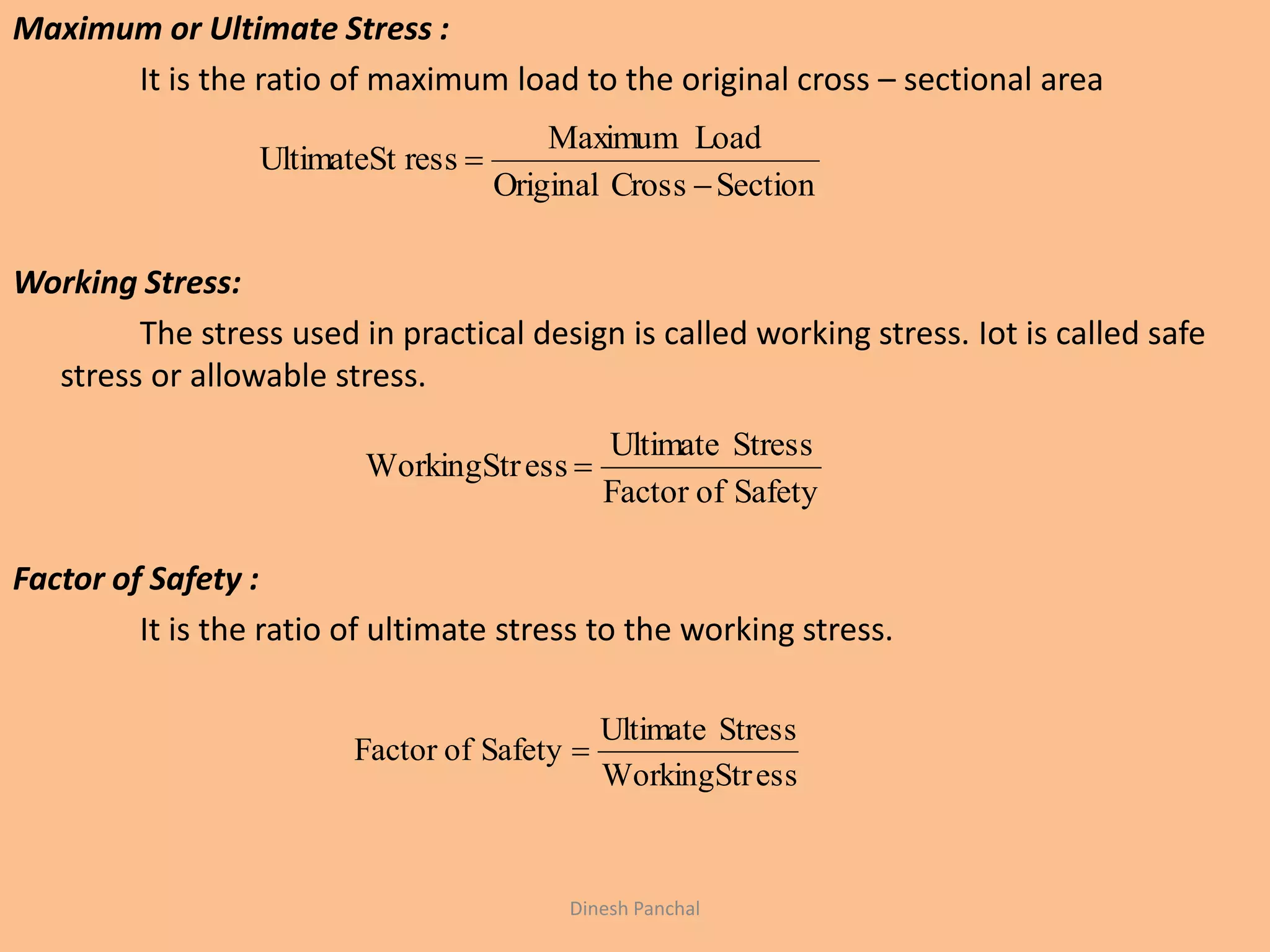Maximum or Ultimate Stress :
It is the ratio of maximum load to the original cross – sectional area
Working Stress:
The stress used in practical design is called working stress. Iot is called safe
stress or allowable stress.
Factor of Safety :
It is the ratio of ultimate stress to the working stress.
SectionCrossOriginal
LoadMaximum
ressUltimateSt


SafetyofFactor
StressUltimate
essWorkingStr 
essWorkingStr
StressUltimate
SafetyofFactor 
Dinesh Panchal
 