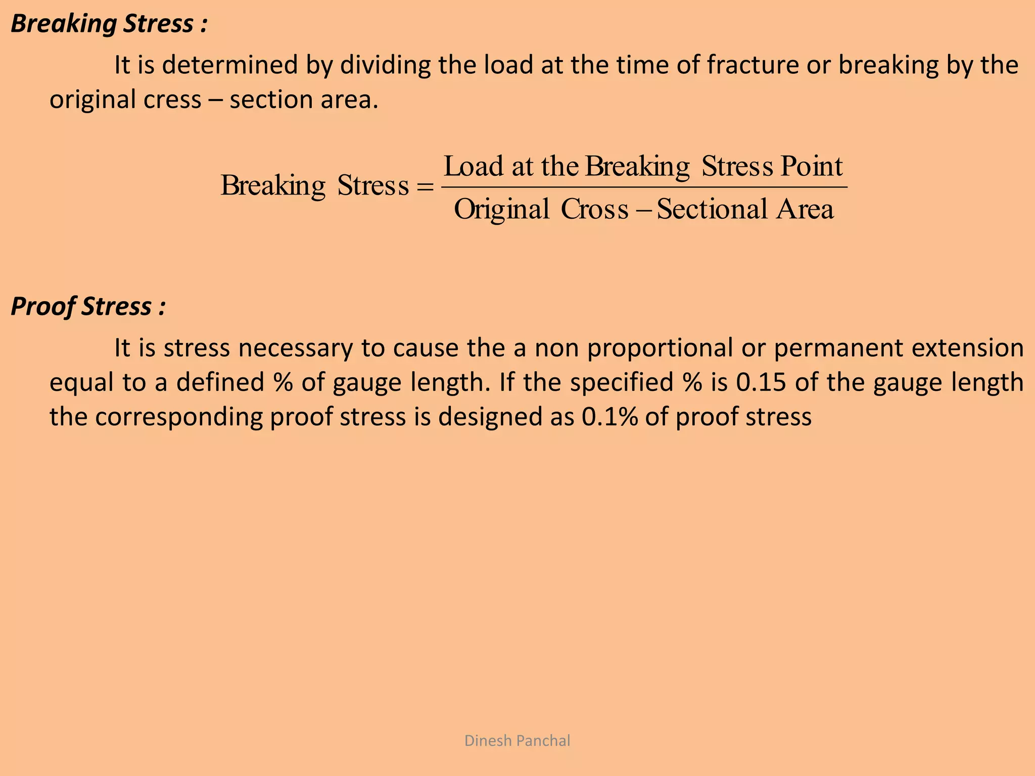 Breaking Stress :
It is determined by dividing the load at the time of fracture or breaking by the
original cress – section area.
Proof Stress :
It is stress necessary to cause the a non proportional or permanent extension
equal to a defined % of gauge length. If the specified % is 0.15 of the gauge length
the corresponding proof stress is designed as 0.1% of proof stress
AreaSectionalCrossOriginal
PointStressBreakingat theLoad
StressBreaking


Dinesh Panchal
 