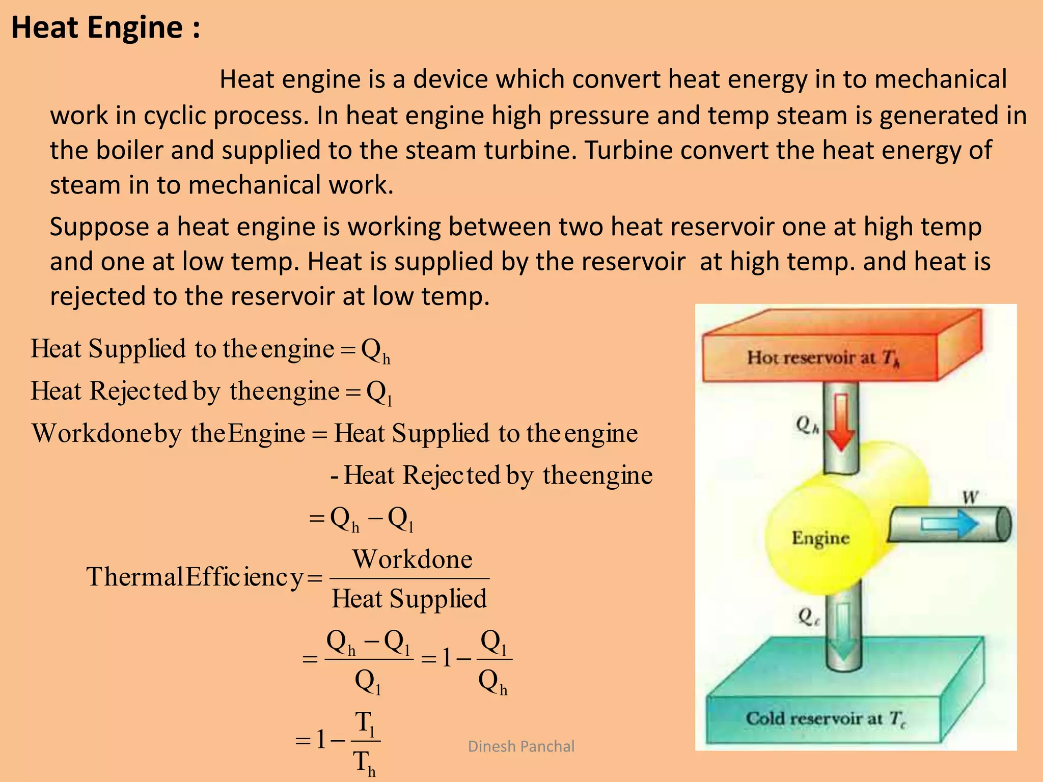 Heat Engine :
Heat engine is a device which convert heat energy in to mechanical
work in cyclic process. In heat engine high pressure and temp steam is generated in
the boiler and supplied to the steam turbine. Turbine convert the heat energy of
steam in to mechanical work.
Suppose a heat engine is working between two heat reservoir one at high temp
and one at low temp. Heat is supplied by the reservoir at high temp. and heat is
rejected to the reservoir at low temp.
h
l
h
l
1
lh
lh
l
h
T
T
1
Q
Q
1
Q
QQ
SuppliedHeat
Workdone
EfficiencyThermal
QQ
engineby theRejectedHeat-
enginethetoSuppliedHeatEngineby theWorkdone
Qengineby theRejectedHeat
QenginethetoSuppliedHeat









Dinesh Panchal
 