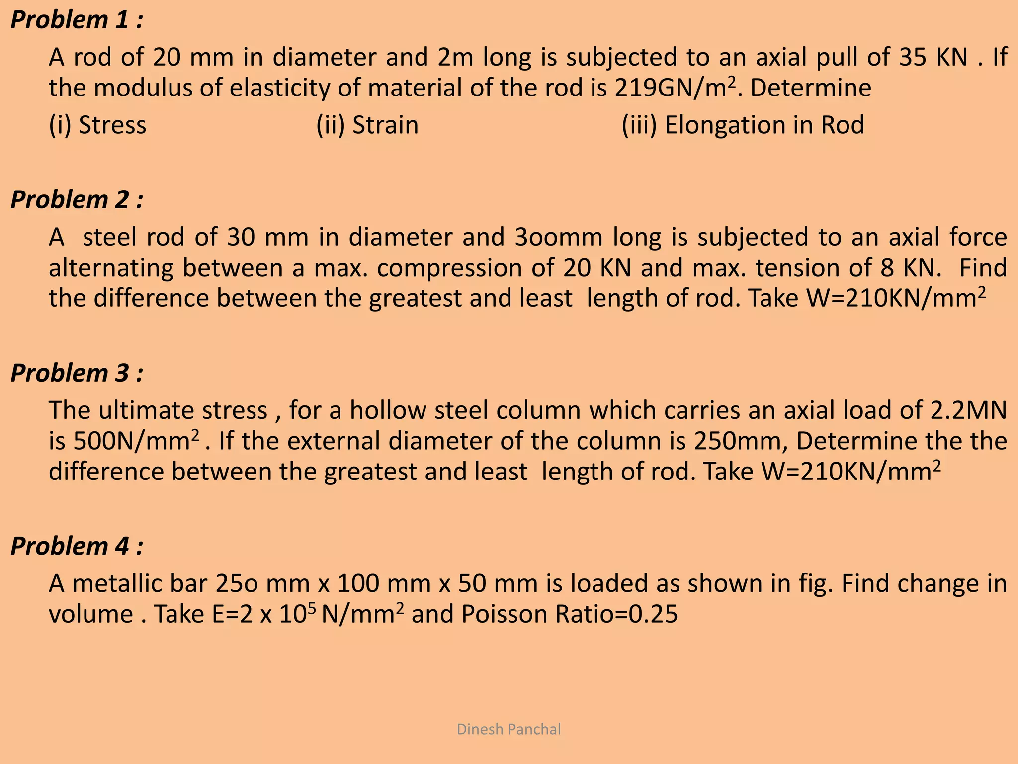 Problem 1 :
A rod of 20 mm in diameter and 2m long is subjected to an axial pull of 35 KN . If
the modulus of elasticity of material of the rod is 219GN/m2. Determine
(i) Stress (ii) Strain (iii) Elongation in Rod
Problem 2 :
A steel rod of 30 mm in diameter and 3oomm long is subjected to an axial force
alternating between a max. compression of 20 KN and max. tension of 8 KN. Find
the difference between the greatest and least length of rod. Take W=210KN/mm2
Problem 3 :
The ultimate stress , for a hollow steel column which carries an axial load of 2.2MN
is 500N/mm2 . If the external diameter of the column is 250mm, Determine the the
difference between the greatest and least length of rod. Take W=210KN/mm2
Problem 4 :
A metallic bar 25o mm x 100 mm x 50 mm is loaded as shown in fig. Find change in
volume . Take E=2 x 105 N/mm2 and Poisson Ratio=0.25
Dinesh Panchal
 