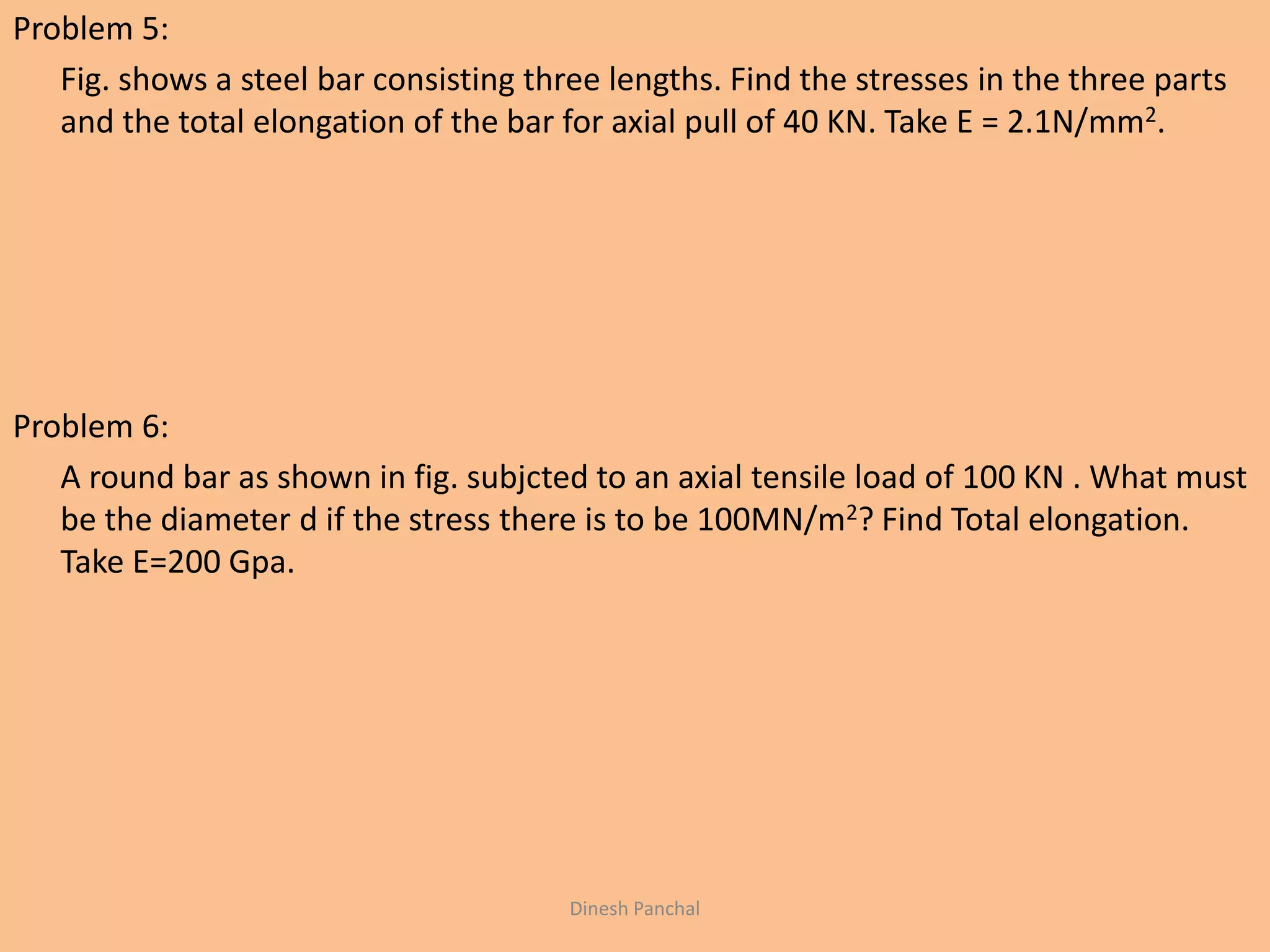 Problem 5:
Fig. shows a steel bar consisting three lengths. Find the stresses in the three parts
and the total elongation of the bar for axial pull of 40 KN. Take E = 2.1N/mm2.
Problem 6:
A round bar as shown in fig. subjcted to an axial tensile load of 100 KN . What must
be the diameter d if the stress there is to be 100MN/m2? Find Total elongation.
Take E=200 Gpa.
Dinesh Panchal
 