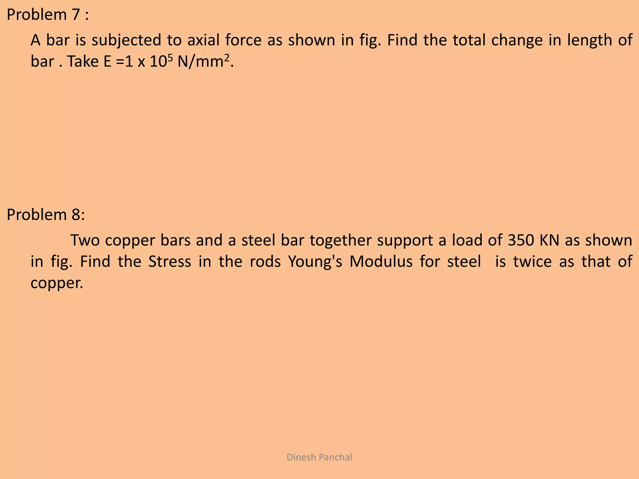 Problem 7 :
A bar is subjected to axial force as shown in fig. Find the total change in length of
bar . Take E =1 x 105 N/mm2.
Problem 8:
Two copper bars and a steel bar together support a load of 350 KN as shown
in fig. Find the Stress in the rods Young's Modulus for steel is twice as that of
copper.
Dinesh Panchal
 