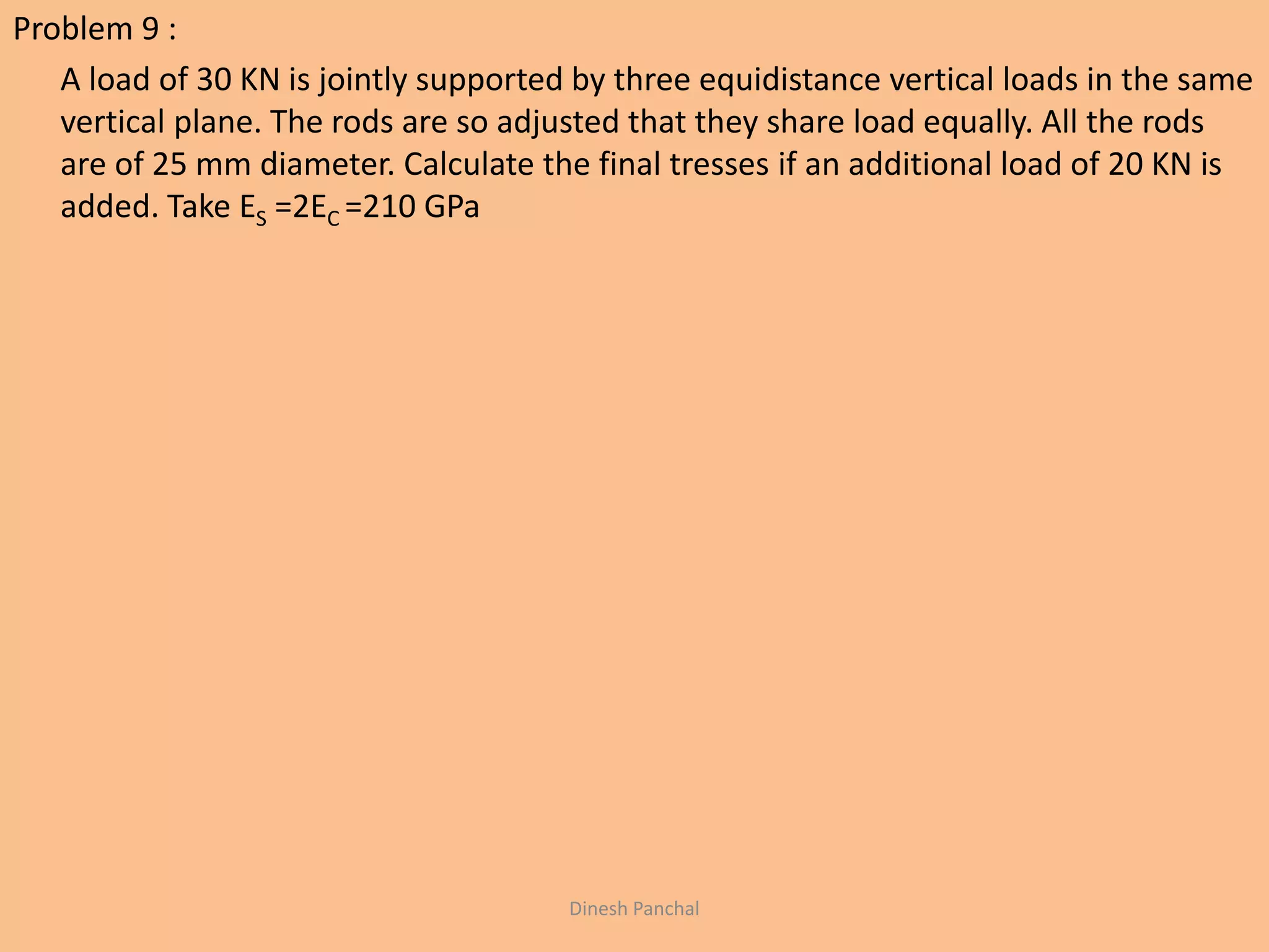 Problem 9 :
A load of 30 KN is jointly supported by three equidistance vertical loads in the same
vertical plane. The rods are so adjusted that they share load equally. All the rods
are of 25 mm diameter. Calculate the final tresses if an additional load of 20 KN is
added. Take ES =2EC =210 GPa
Dinesh Panchal
 