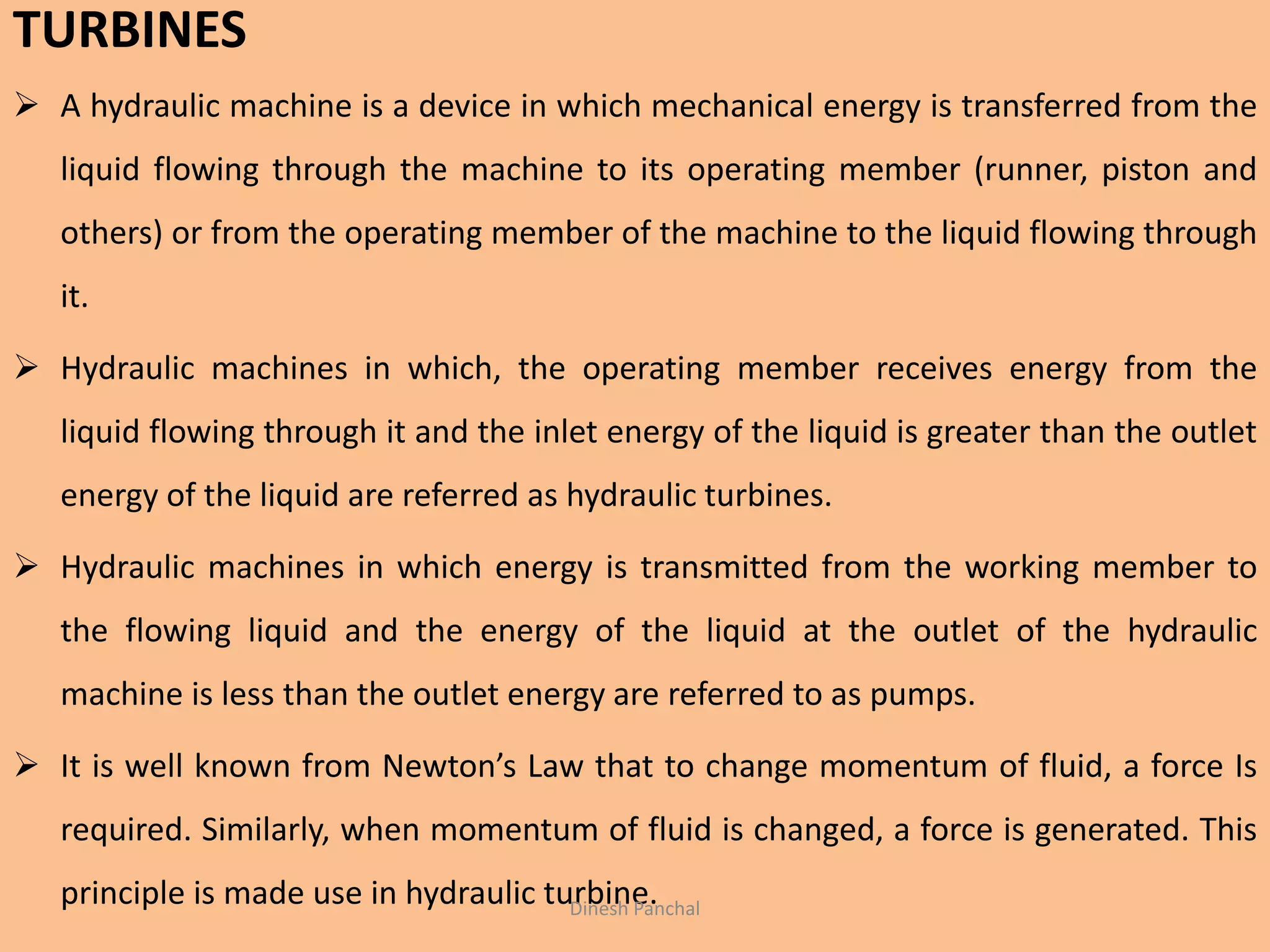 TURBINES
 A hydraulic machine is a device in which mechanical energy is transferred from the
liquid flowing through the machine to its operating member (runner, piston and
others) or from the operating member of the machine to the liquid flowing through
it.
 Hydraulic machines in which, the operating member receives energy from the
liquid flowing through it and the inlet energy of the liquid is greater than the outlet
energy of the liquid are referred as hydraulic turbines.
 Hydraulic machines in which energy is transmitted from the working member to
the flowing liquid and the energy of the liquid at the outlet of the hydraulic
machine is less than the outlet energy are referred to as pumps.
 It is well known from Newton’s Law that to change momentum of fluid, a force Is
required. Similarly, when momentum of fluid is changed, a force is generated. This
principle is made use in hydraulic turbine.Dinesh Panchal
 