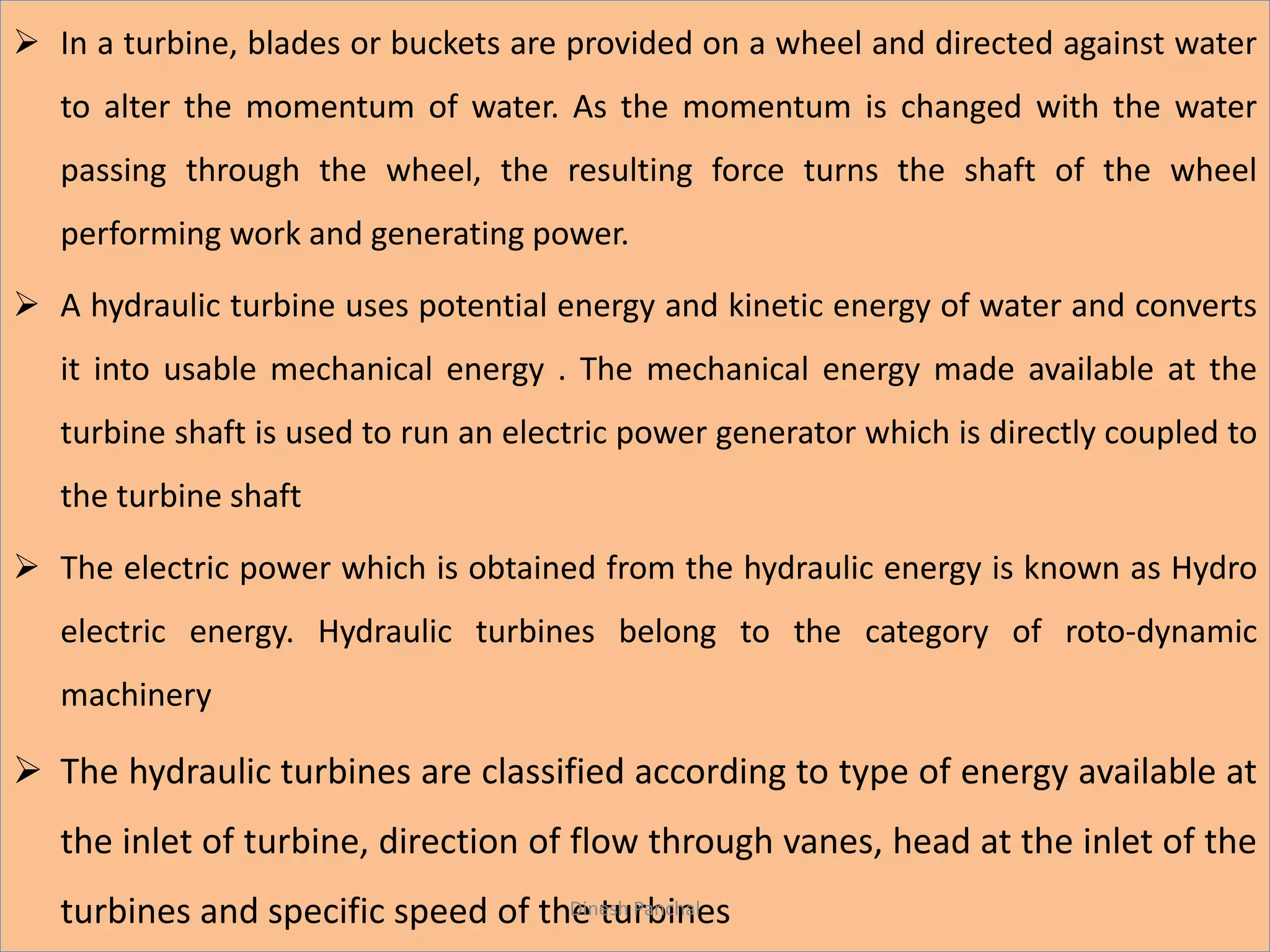  In a turbine, blades or buckets are provided on a wheel and directed against water
to alter the momentum of water. As the momentum is changed with the water
passing through the wheel, the resulting force turns the shaft of the wheel
performing work and generating power.
 A hydraulic turbine uses potential energy and kinetic energy of water and converts
it into usable mechanical energy . The mechanical energy made available at the
turbine shaft is used to run an electric power generator which is directly coupled to
the turbine shaft
 The electric power which is obtained from the hydraulic energy is known as Hydro
electric energy. Hydraulic turbines belong to the category of roto-dynamic
machinery
 The hydraulic turbines are classified according to type of energy available at
the inlet of turbine, direction of flow through vanes, head at the inlet of the
turbines and specific speed of the turbinesDinesh Panchal
 