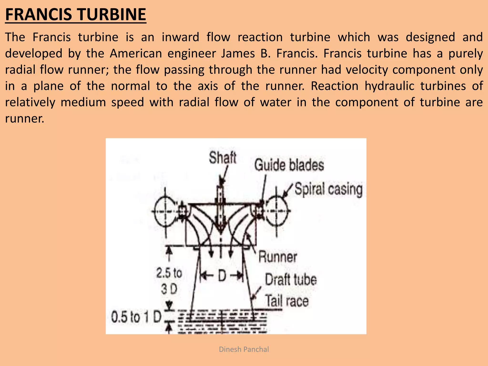 FRANCIS TURBINE
The Francis turbine is an inward flow reaction turbine which was designed and
developed by the American engineer James B. Francis. Francis turbine has a purely
radial flow runner; the flow passing through the runner had velocity component only
in a plane of the normal to the axis of the runner. Reaction hydraulic turbines of
relatively medium speed with radial flow of water in the component of turbine are
runner.
Dinesh Panchal
 