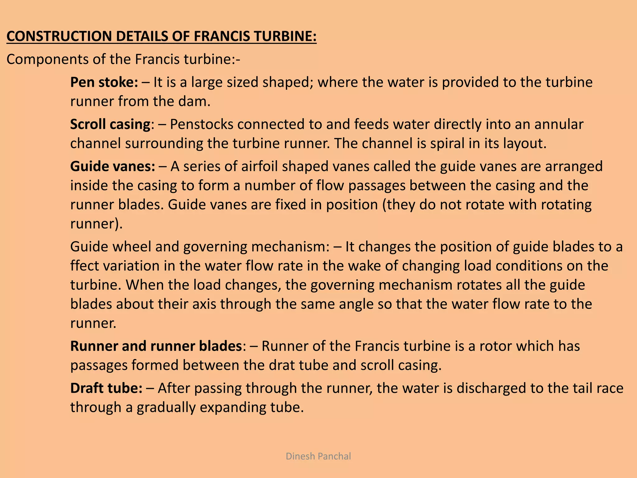 CONSTRUCTION DETAILS OF FRANCIS TURBINE:
Components of the Francis turbine:-
Pen stoke: – It is a large sized shaped; where the water is provided to the turbine
runner from the dam.
Scroll casing: – Penstocks connected to and feeds water directly into an annular
channel surrounding the turbine runner. The channel is spiral in its layout.
Guide vanes: – A series of airfoil shaped vanes called the guide vanes are arranged
inside the casing to form a number of flow passages between the casing and the
runner blades. Guide vanes are fixed in position (they do not rotate with rotating
runner).
Guide wheel and governing mechanism: – It changes the position of guide blades to a
ffect variation in the water flow rate in the wake of changing load conditions on the
turbine. When the load changes, the governing mechanism rotates all the guide
blades about their axis through the same angle so that the water flow rate to the
runner.
Runner and runner blades: – Runner of the Francis turbine is a rotor which has
passages formed between the drat tube and scroll casing.
Draft tube: – After passing through the runner, the water is discharged to the tail race
through a gradually expanding tube.
Dinesh Panchal
 