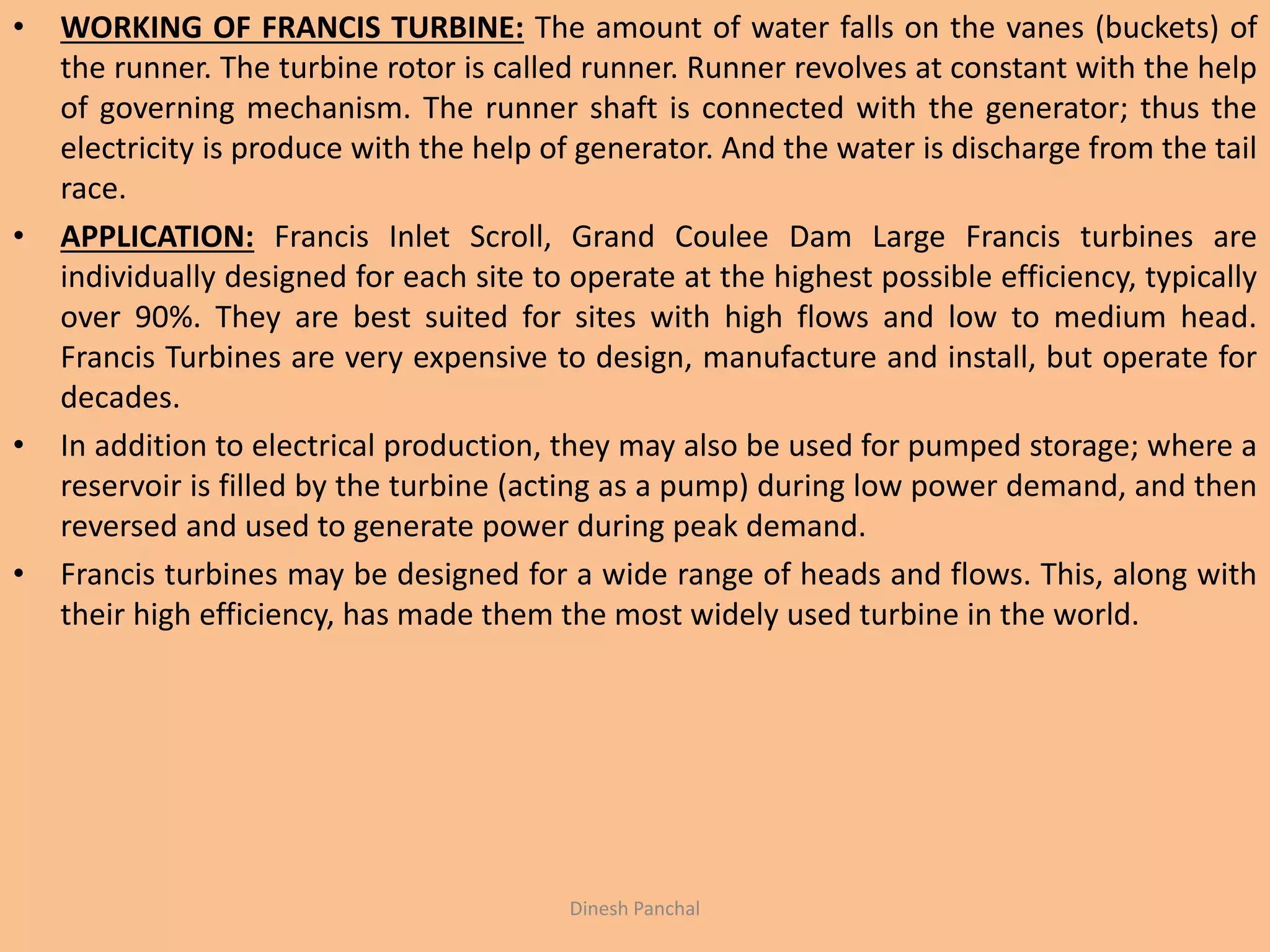 • WORKING OF FRANCIS TURBINE: The amount of water falls on the vanes (buckets) of
the runner. The turbine rotor is called runner. Runner revolves at constant with the help
of governing mechanism. The runner shaft is connected with the generator; thus the
electricity is produce with the help of generator. And the water is discharge from the tail
race.
• APPLICATION: Francis Inlet Scroll, Grand Coulee Dam Large Francis turbines are
individually designed for each site to operate at the highest possible efficiency, typically
over 90%. They are best suited for sites with high flows and low to medium head.
Francis Turbines are very expensive to design, manufacture and install, but operate for
decades.
• In addition to electrical production, they may also be used for pumped storage; where a
reservoir is filled by the turbine (acting as a pump) during low power demand, and then
reversed and used to generate power during peak demand.
• Francis turbines may be designed for a wide range of heads and flows. This, along with
their high efficiency, has made them the most widely used turbine in the world.
Dinesh Panchal
 