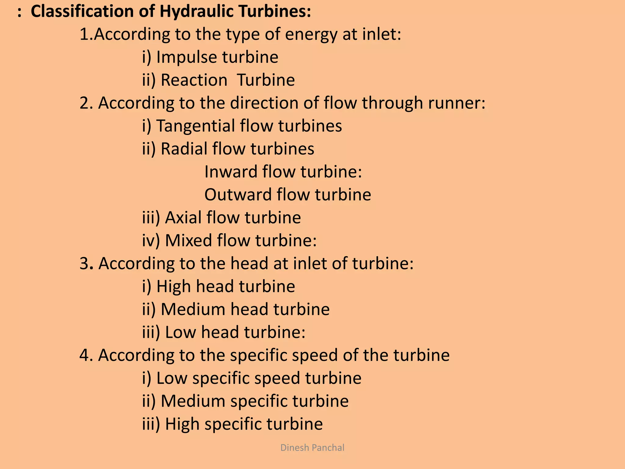 : Classification of Hydraulic Turbines:
1.According to the type of energy at inlet:
i) Impulse turbine
ii) Reaction Turbine
2. According to the direction of flow through runner:
i) Tangential flow turbines
ii) Radial flow turbines
Inward flow turbine:
Outward flow turbine
iii) Axial flow turbine
iv) Mixed flow turbine:
3. According to the head at inlet of turbine:
i) High head turbine
ii) Medium head turbine
iii) Low head turbine:
4. According to the specific speed of the turbine
i) Low specific speed turbine
ii) Medium specific turbine
iii) High specific turbine
Dinesh Panchal
 