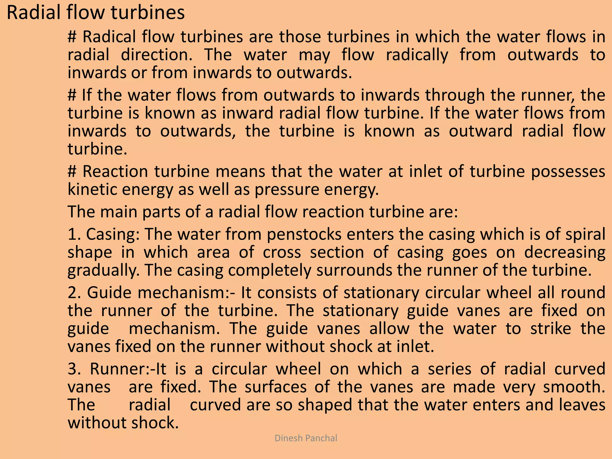 Radial flow turbines
# Radical flow turbines are those turbines in which the water flows in
radial direction. The water may flow radically from outwards to
inwards or from inwards to outwards.
# If the water flows from outwards to inwards through the runner, the
turbine is known as inward radial flow turbine. If the water flows from
inwards to outwards, the turbine is known as outward radial flow
turbine.
# Reaction turbine means that the water at inlet of turbine possesses
kinetic energy as well as pressure energy.
The main parts of a radial flow reaction turbine are:
1. Casing: The water from penstocks enters the casing which is of spiral
shape in which area of cross section of casing goes on decreasing
gradually. The casing completely surrounds the runner of the turbine.
2. Guide mechanism:- It consists of stationary circular wheel all round
the runner of the turbine. The stationary guide vanes are fixed on
guide mechanism. The guide vanes allow the water to strike the
vanes fixed on the runner without shock at inlet.
3. Runner:-It is a circular wheel on which a series of radial curved
vanes are fixed. The surfaces of the vanes are made very smooth.
The radial curved are so shaped that the water enters and leaves
without shock.
Dinesh Panchal
 
