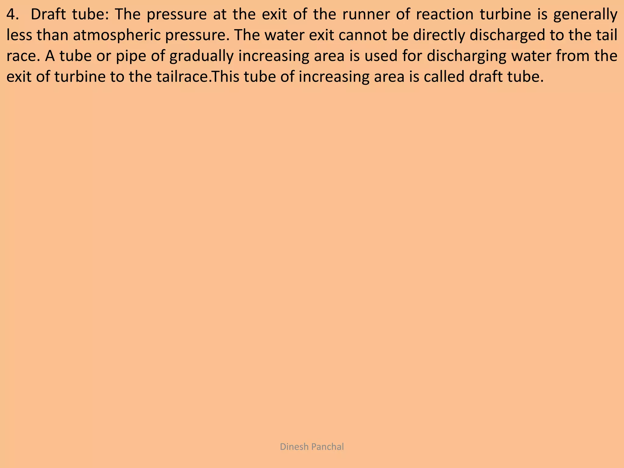 4. Draft tube: The pressure at the exit of the runner of reaction turbine is generally
less than atmospheric pressure. The water exit cannot be directly discharged to the tail
race. A tube or pipe of gradually increasing area is used for discharging water from the
exit of turbine to the tailrace.This tube of increasing area is called draft tube.
Dinesh Panchal
 