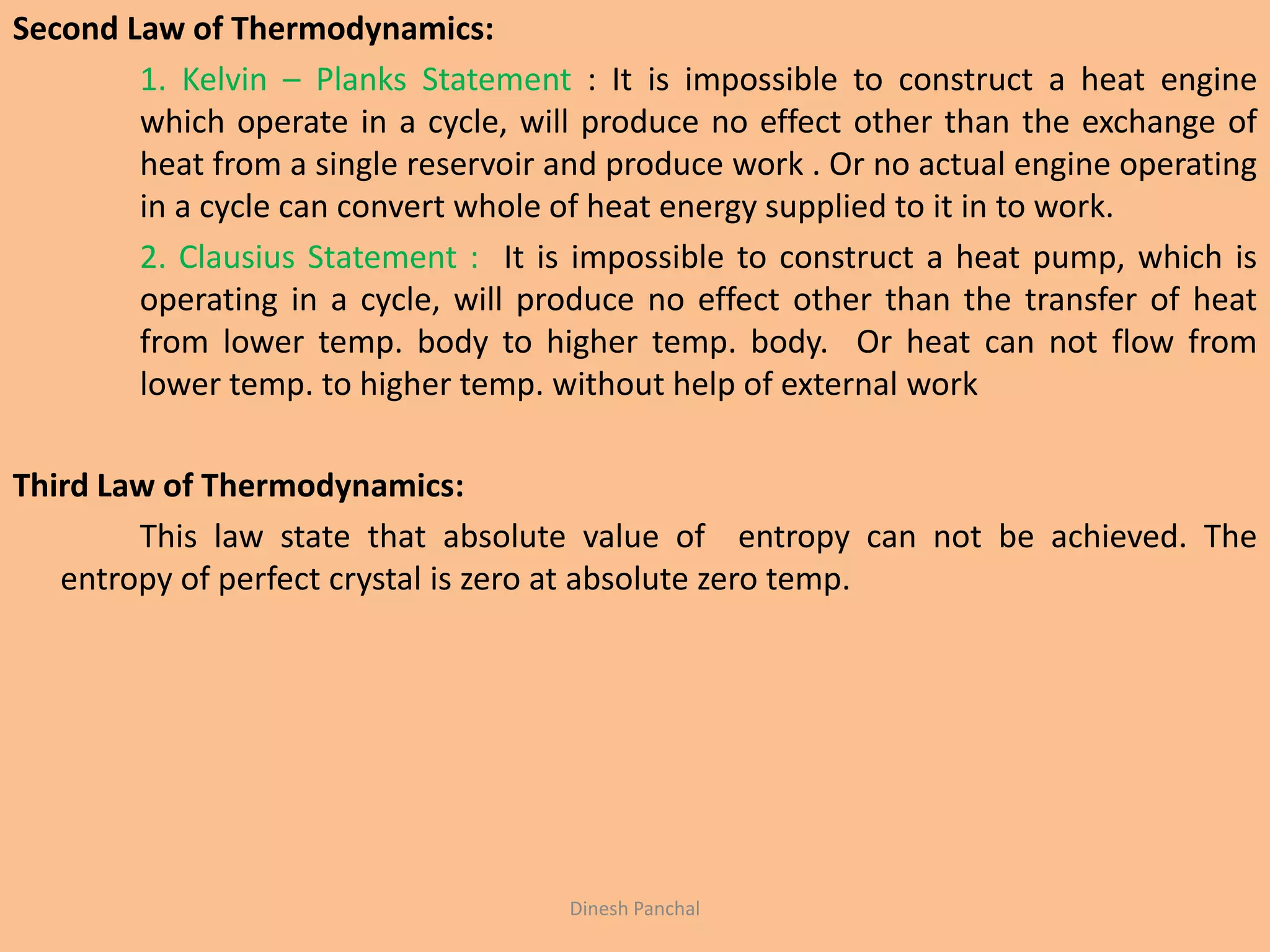 Second Law of Thermodynamics:
1. Kelvin – Planks Statement : It is impossible to construct a heat engine
which operate in a cycle, will produce no effect other than the exchange of
heat from a single reservoir and produce work . Or no actual engine operating
in a cycle can convert whole of heat energy supplied to it in to work.
2. Clausius Statement : It is impossible to construct a heat pump, which is
operating in a cycle, will produce no effect other than the transfer of heat
from lower temp. body to higher temp. body. Or heat can not flow from
lower temp. to higher temp. without help of external work
Third Law of Thermodynamics:
This law state that absolute value of entropy can not be achieved. The
entropy of perfect crystal is zero at absolute zero temp.
Dinesh Panchal
 