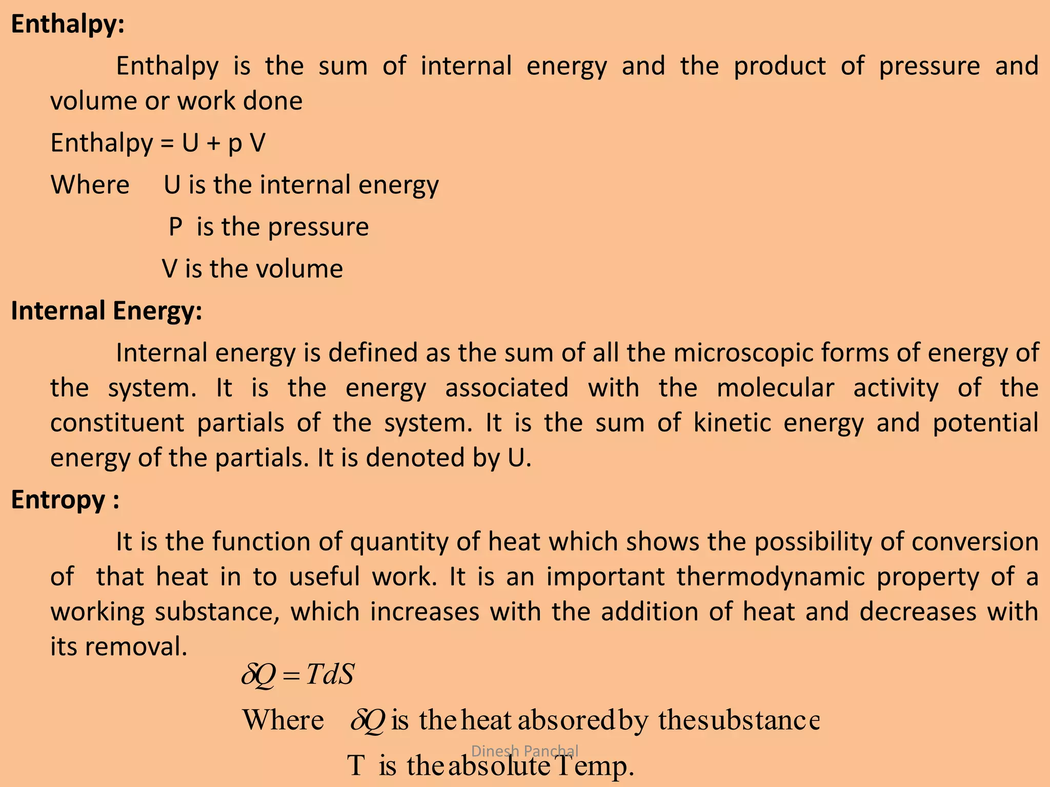 Enthalpy:
Enthalpy is the sum of internal energy and the product of pressure and
volume or work done
Enthalpy = U + p V
Where U is the internal energy
P is the pressure
V is the volume
Internal Energy:
Internal energy is defined as the sum of all the microscopic forms of energy of
the system. It is the energy associated with the molecular activity of the
constituent partials of the system. It is the sum of kinetic energy and potential
energy of the partials. It is denoted by U.
Entropy :
It is the function of quantity of heat which shows the possibility of conversion
of that heat in to useful work. It is an important thermodynamic property of a
working substance, which increases with the addition of heat and decreases with
its removal.
Temp.absolutetheisT
substanceby theabsoredheattheisWhere Q
TdSQ

 
Dinesh Panchal
 