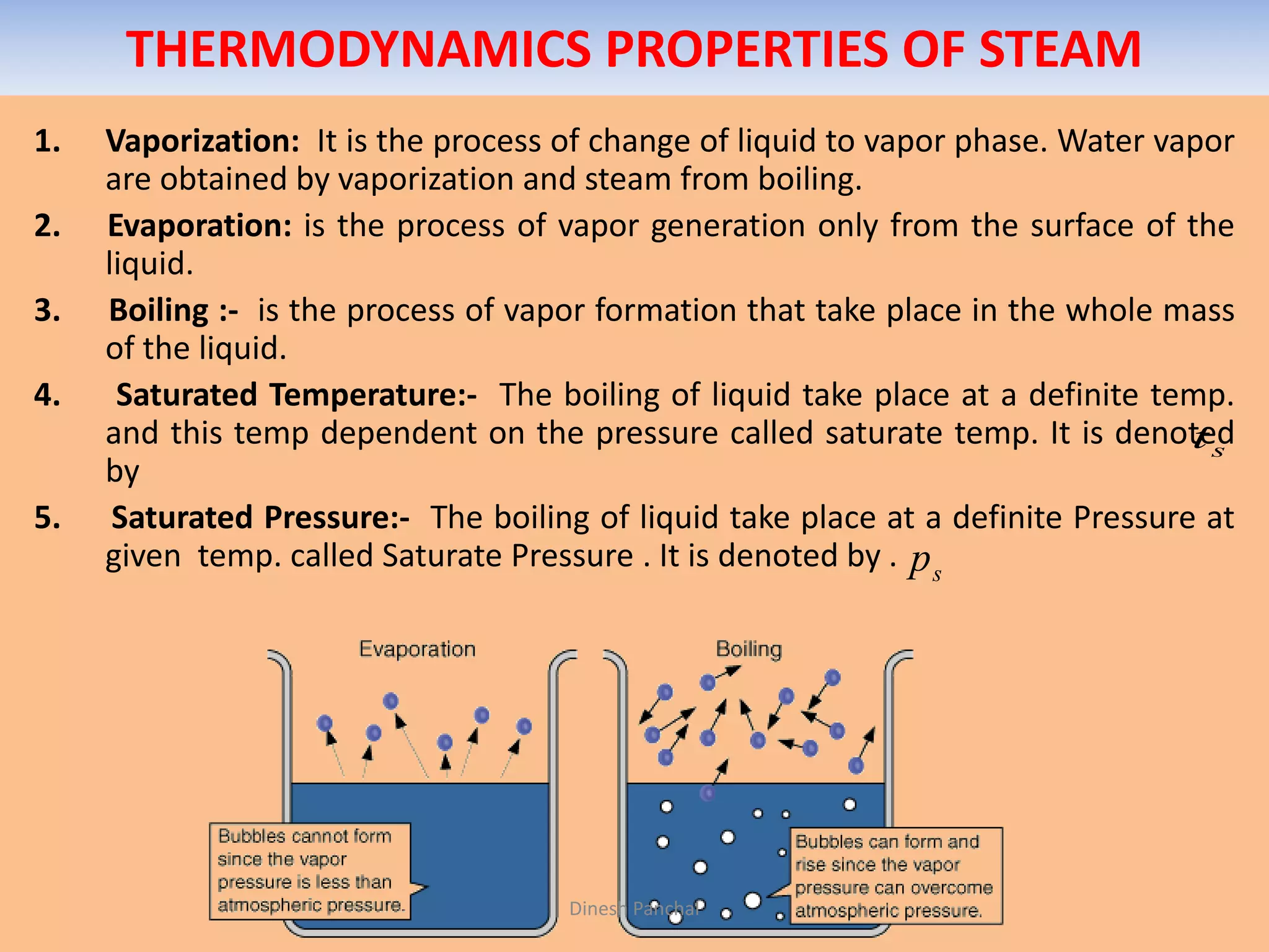 THERMODYNAMICS PROPERTIES OF STEAM
1. Vaporization: It is the process of change of liquid to vapor phase. Water vapor
are obtained by vaporization and steam from boiling.
2. Evaporation: is the process of vapor generation only from the surface of the
liquid.
3. Boiling :- is the process of vapor formation that take place in the whole mass
of the liquid.
4. Saturated Temperature:- The boiling of liquid take place at a definite temp.
and this temp dependent on the pressure called saturate temp. It is denoted
by
5. Saturated Pressure:- The boiling of liquid take place at a definite Pressure at
given temp. called Saturate Pressure . It is denoted by .
st
sp
Dinesh Panchal
 
