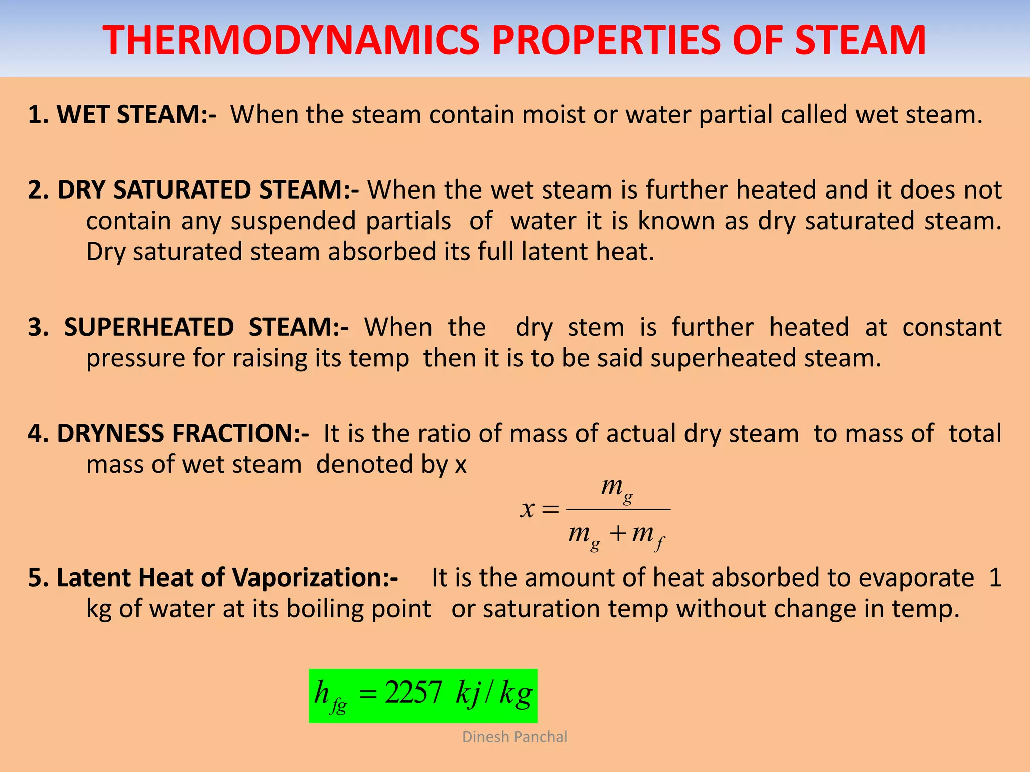 THERMODYNAMICS PROPERTIES OF STEAM
1. WET STEAM:- When the steam contain moist or water partial called wet steam.
2. DRY SATURATED STEAM:- When the wet steam is further heated and it does not
contain any suspended partials of water it is known as dry saturated steam.
Dry saturated steam absorbed its full latent heat.
3. SUPERHEATED STEAM:- When the dry stem is further heated at constant
pressure for raising its temp then it is to be said superheated steam.
4. DRYNESS FRACTION:- It is the ratio of mass of actual dry steam to mass of total
mass of wet steam denoted by x
5. Latent Heat of Vaporization:- It is the amount of heat absorbed to evaporate 1
kg of water at its boiling point or saturation temp without change in temp.
fg
g
mm
m
x


kgkjhfg /2257
Dinesh Panchal
 