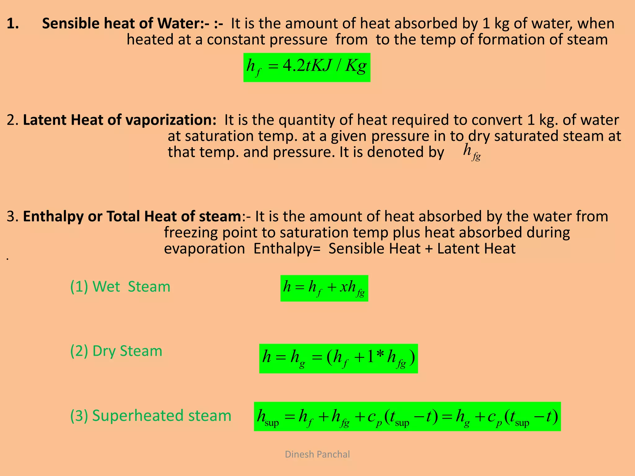 1. Sensible heat of Water:- :- It is the amount of heat absorbed by 1 kg of water, when
heated at a constant pressure from to the temp of formation of steam
2. Latent Heat of vaporization: It is the quantity of heat required to convert 1 kg. of water
at saturation temp. at a given pressure in to dry saturated steam at
that temp. and pressure. It is denoted by
3. Enthalpy or Total Heat of steam:- It is the amount of heat absorbed by the water from
freezing point to saturation temp plus heat absorbed during
evaporation Enthalpy= Sensible Heat + Latent Heat•
(1) Wet Steam
(2) Dry Steam
(3) Superheated steam
KgtKJhf /2.4
fgf xhhh 
)*1( fgfg hhhh 
)()( supsupsup ttchttchhh pgpfgf 
fgh
Dinesh Panchal
 