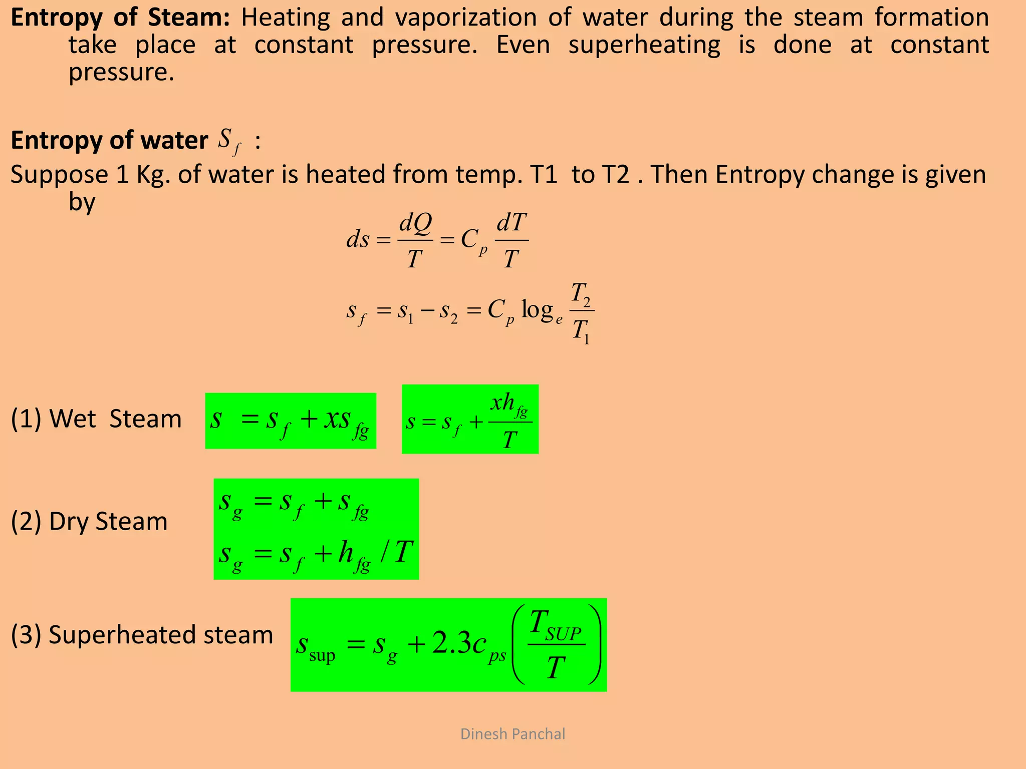 Entropy of Steam: Heating and vaporization of water during the steam formation
take place at constant pressure. Even superheating is done at constant
pressure.
Entropy of water :
Suppose 1 Kg. of water is heated from temp. T1 to T2 . Then Entropy change is given
by
(1) Wet Steam
(2) Dry Steam
(3) Superheated steam
fgf xsss 
T
xh
ss
fg
f 
Thss
sss
fgfg
fgfg
/








T
T
css SUP
psg 3.2sup
fS
1
2
21 log
T
T
Csss
T
dT
C
T
dQ
ds
epf
p


Dinesh Panchal
 