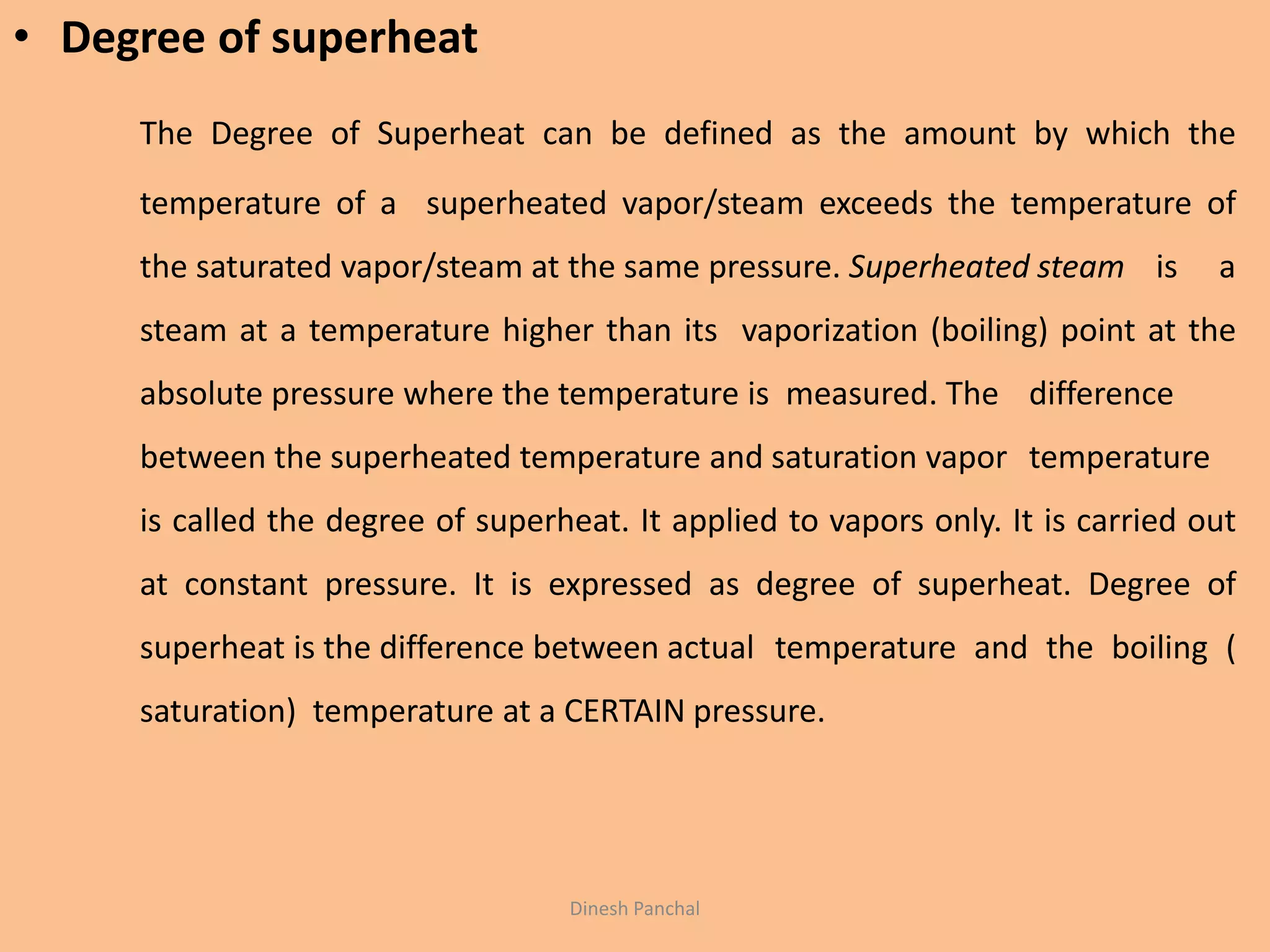 Dinesh Panchal
• Degree of superheat
The Degree of Superheat can be defined as the amount by which the
temperature of a superheated vapor/steam exceeds the temperature of
the saturated vapor/steam at the same pressure. Superheated steam is a
steam at a temperature higher than its vaporization (boiling) point at the
absolute pressure where the temperature is measured. The difference
between the superheated temperature and saturation vapor temperature
is called the degree of superheat. It applied to vapors only. It is carried out
at constant pressure. It is expressed as degree of superheat. Degree of
superheat is the difference between actual temperature and the boiling (
saturation) temperature at a CERTAIN pressure.
 