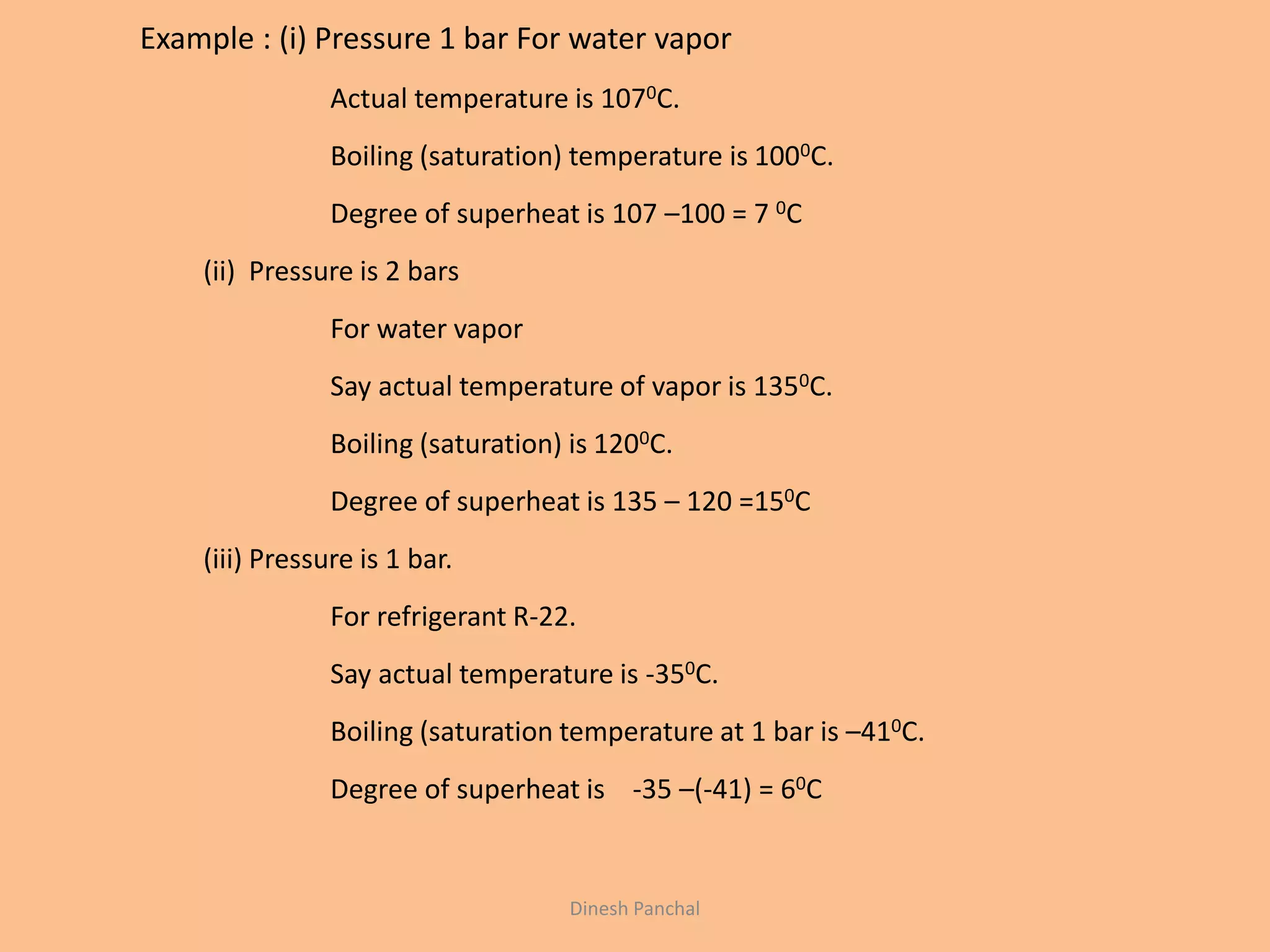 Dinesh Panchal
Example : (i) Pressure 1 bar For water vapor
Actual temperature is 1070C.
Boiling (saturation) temperature is 1000C.
Degree of superheat is 107 –100 = 7 0C
(ii) Pressure is 2 bars
For water vapor
Say actual temperature of vapor is 1350C.
Boiling (saturation) is 1200C.
Degree of superheat is 135 – 120 =150C
(iii) Pressure is 1 bar.
For refrigerant R-22.
Say actual temperature is -350C.
Boiling (saturation temperature at 1 bar is –410C.
Degree of superheat is -35 –(-41) = 60C
 