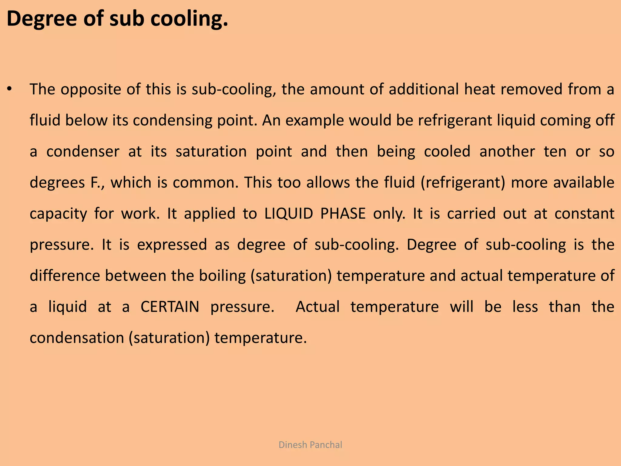 Dinesh Panchal
Degree of sub cooling.
• The opposite of this is sub-cooling, the amount of additional heat removed from a
fluid below its condensing point. An example would be refrigerant liquid coming off
a condenser at its saturation point and then being cooled another ten or so
degrees F., which is common. This too allows the fluid (refrigerant) more available
capacity for work. It applied to LIQUID PHASE only. It is carried out at constant
pressure. It is expressed as degree of sub-cooling. Degree of sub-cooling is the
difference between the boiling (saturation) temperature and actual temperature of
a liquid at a CERTAIN pressure. Actual temperature will be less than the
condensation (saturation) temperature.
 