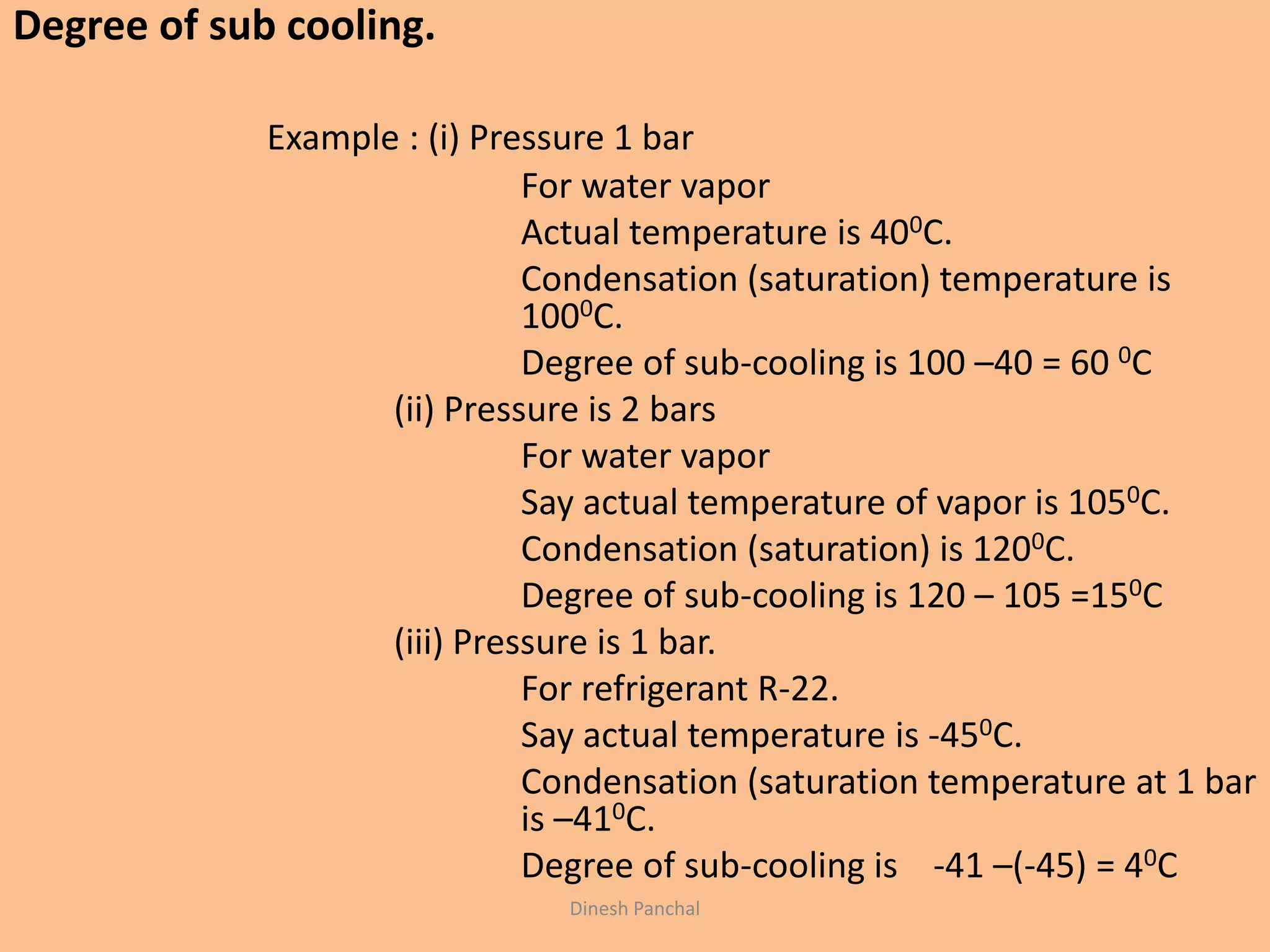 Dinesh Panchal
Degree of sub cooling.
Example : (i) Pressure 1 bar
For water vapor
Actual temperature is 400C.
Condensation (saturation) temperature is
1000C.
Degree of sub-cooling is 100 –40 = 60 0C
(ii) Pressure is 2 bars
For water vapor
Say actual temperature of vapor is 1050C.
Condensation (saturation) is 1200C.
Degree of sub-cooling is 120 – 105 =150C
(iii) Pressure is 1 bar.
For refrigerant R-22.
Say actual temperature is -450C.
Condensation (saturation temperature at 1 bar
is –410C.
Degree of sub-cooling is -41 –(-45) = 40C
 