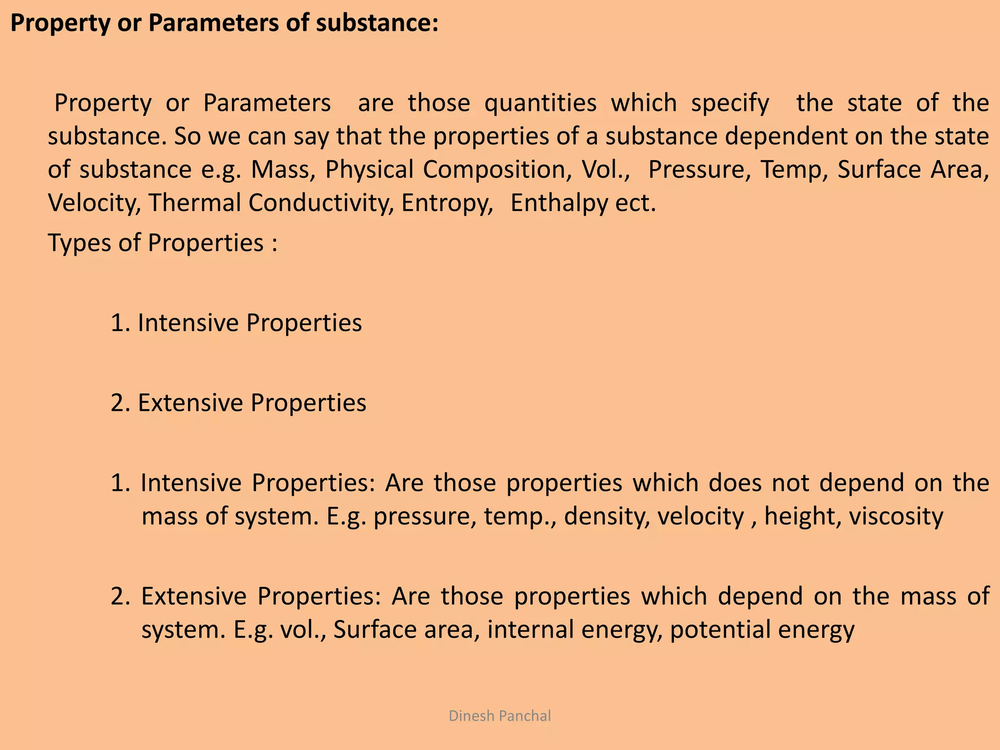 Property or Parameters of substance:
Property or Parameters are those quantities which specify the state of the
substance. So we can say that the properties of a substance dependent on the state
of substance e.g. Mass, Physical Composition, Vol., Pressure, Temp, Surface Area,
Velocity, Thermal Conductivity, Entropy, Enthalpy ect.
Types of Properties :
1. Intensive Properties
2. Extensive Properties
1. Intensive Properties: Are those properties which does not depend on the
mass of system. E.g. pressure, temp., density, velocity , height, viscosity
2. Extensive Properties: Are those properties which depend on the mass of
system. E.g. vol., Surface area, internal energy, potential energy
Dinesh Panchal
 