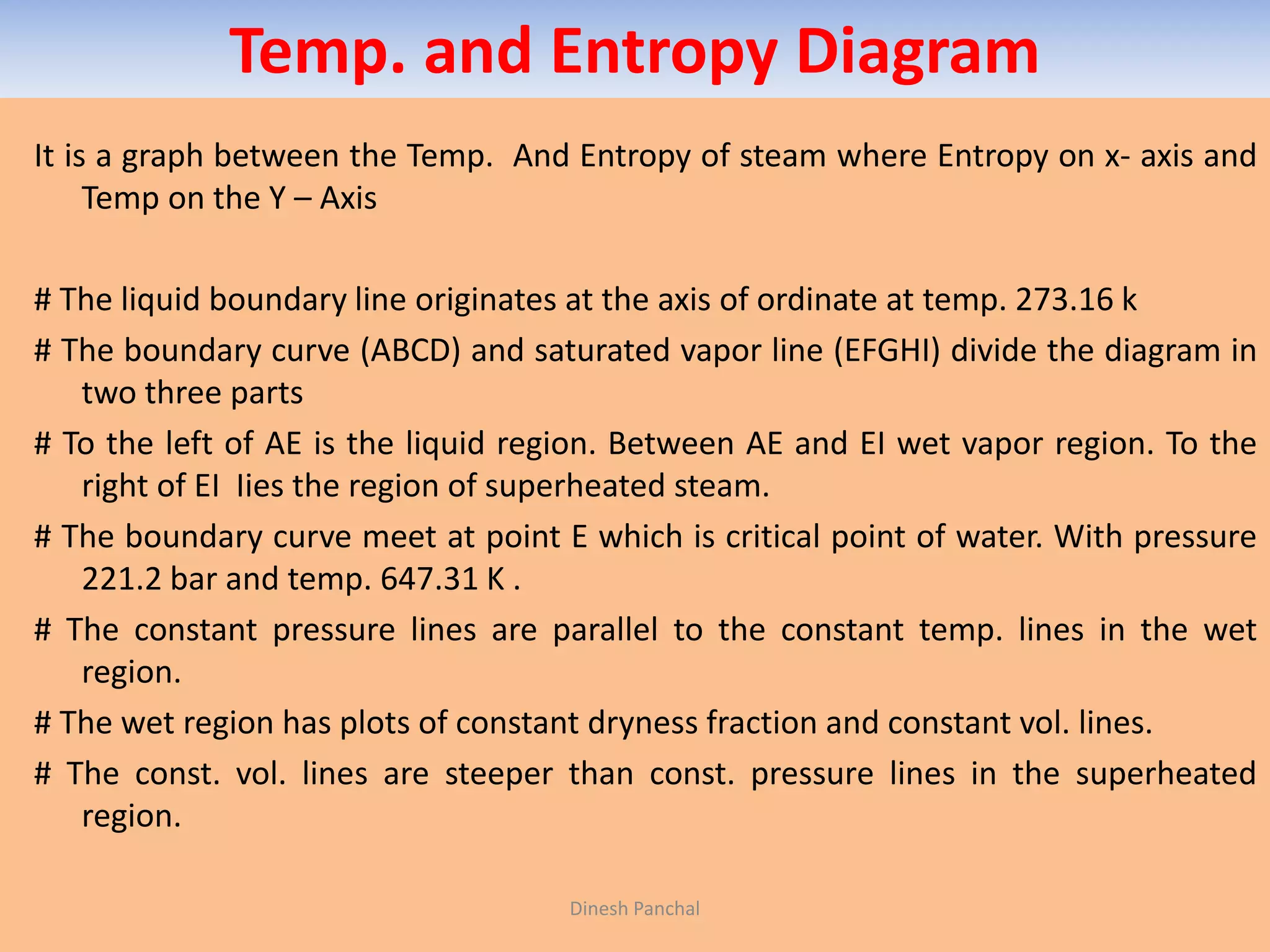 Temp. and Entropy Diagram
It is a graph between the Temp. And Entropy of steam where Entropy on x- axis and
Temp on the Y – Axis
# The liquid boundary line originates at the axis of ordinate at temp. 273.16 k
# The boundary curve (ABCD) and saturated vapor line (EFGHI) divide the diagram in
two three parts
# To the left of AE is the liquid region. Between AE and EI wet vapor region. To the
right of EI Iies the region of superheated steam.
# The boundary curve meet at point E which is critical point of water. With pressure
221.2 bar and temp. 647.31 K .
# The constant pressure lines are parallel to the constant temp. lines in the wet
region.
# The wet region has plots of constant dryness fraction and constant vol. lines.
# The const. vol. lines are steeper than const. pressure lines in the superheated
region.
Dinesh Panchal
 