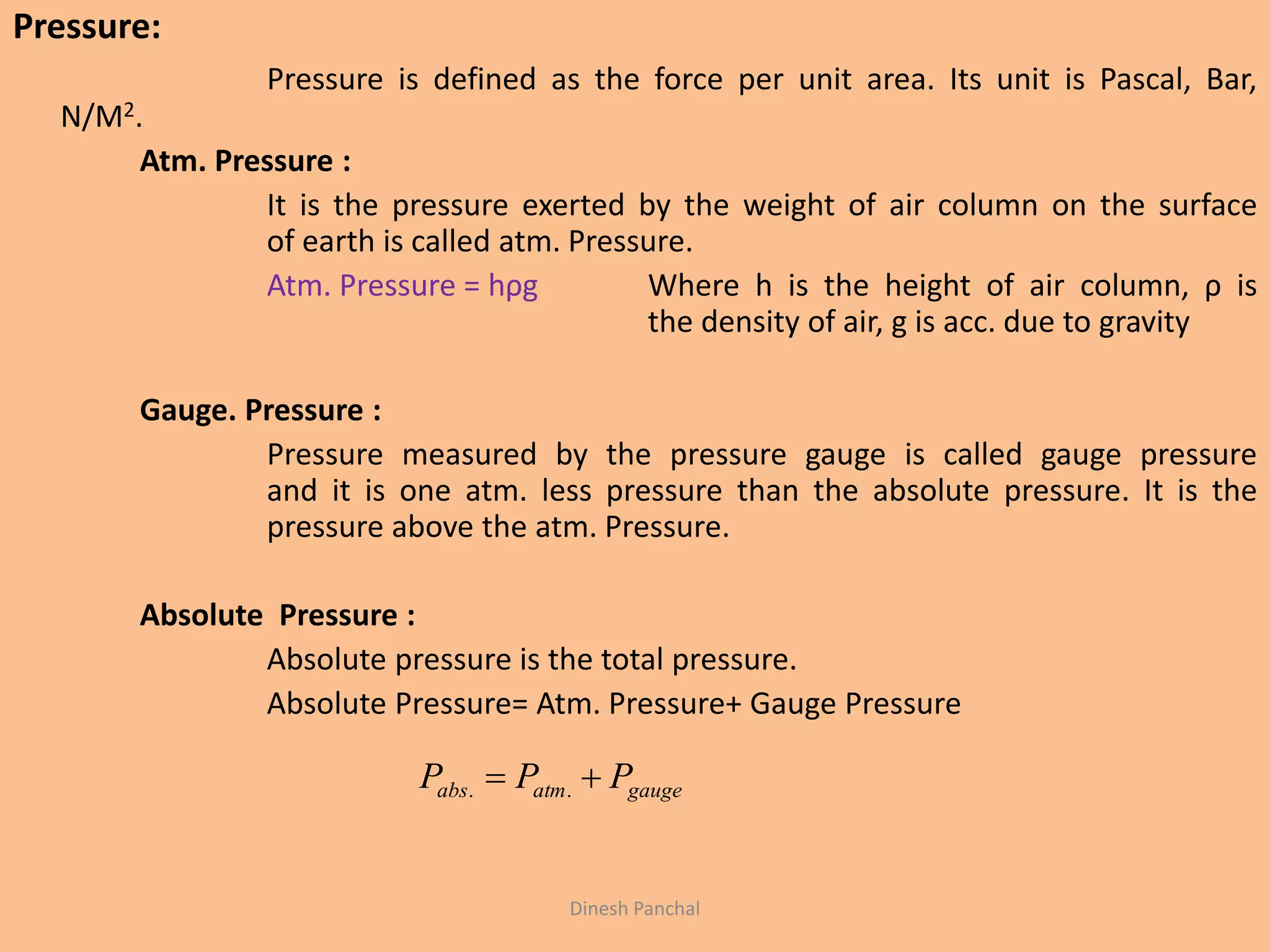 Pressure:
Pressure is defined as the force per unit area. Its unit is Pascal, Bar,
N/M2.
Atm. Pressure :
It is the pressure exerted by the weight of air column on the surface
of earth is called atm. Pressure.
Atm. Pressure = hρg Where h is the height of air column, ρ is
the density of air, g is acc. due to gravity
Gauge. Pressure :
Pressure measured by the pressure gauge is called gauge pressure
and it is one atm. less pressure than the absolute pressure. It is the
pressure above the atm. Pressure.
Absolute Pressure :
Absolute pressure is the total pressure.
Absolute Pressure= Atm. Pressure+ Gauge Pressure
gaugeatmabs PPP  ..
Dinesh Panchal
 