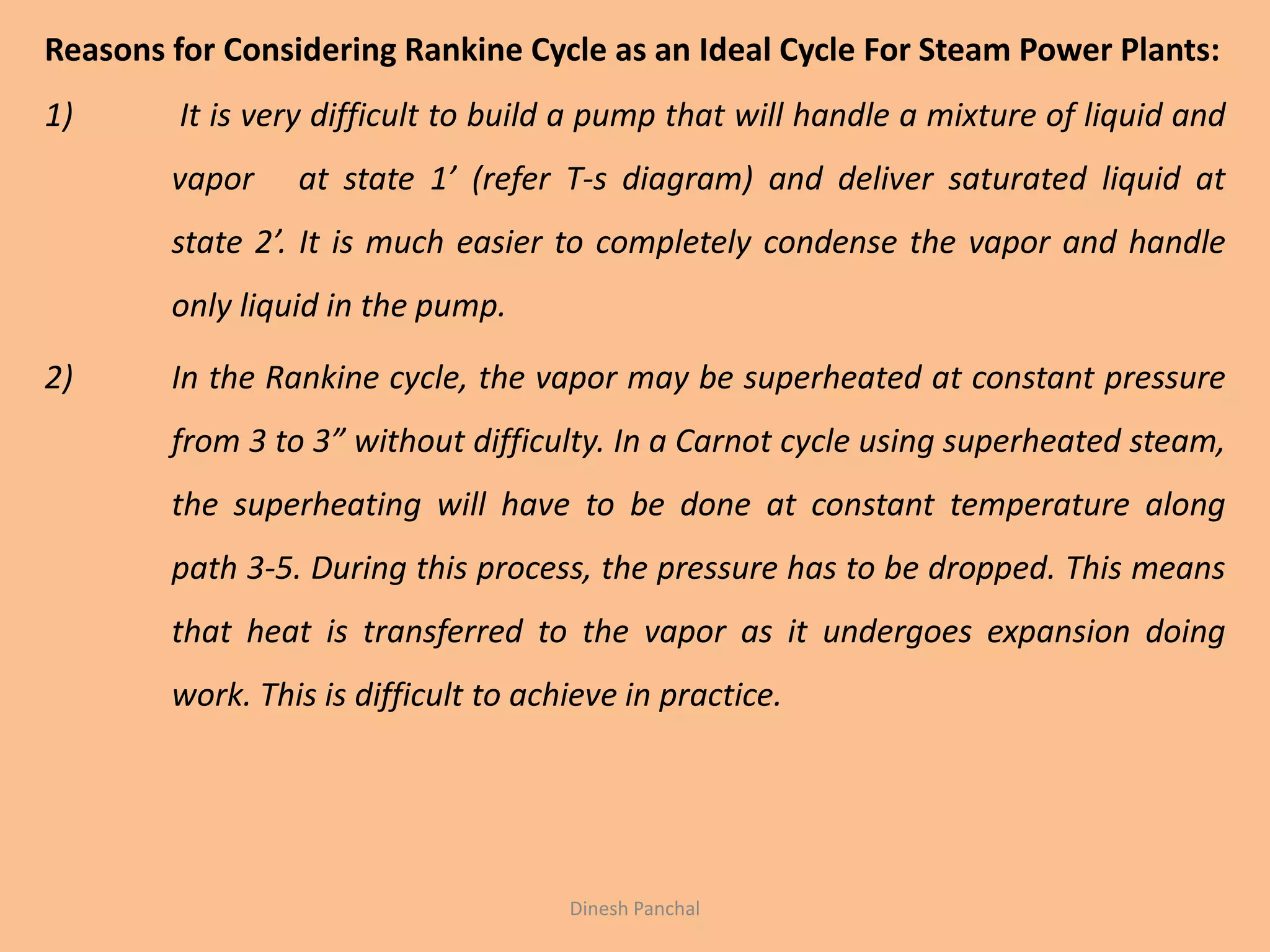 Reasons for Considering Rankine Cycle as an Ideal Cycle For Steam Power Plants:
1) It is very difficult to build a pump that will handle a mixture of liquid and
vapor at state 1’ (refer T-s diagram) and deliver saturated liquid at
state 2’. It is much easier to completely condense the vapor and handle
only liquid in the pump.
2) In the Rankine cycle, the vapor may be superheated at constant pressure
from 3 to 3” without difficulty. In a Carnot cycle using superheated steam,
the superheating will have to be done at constant temperature along
path 3-5. During this process, the pressure has to be dropped. This means
that heat is transferred to the vapor as it undergoes expansion doing
work. This is difficult to achieve in practice.
Dinesh Panchal
 