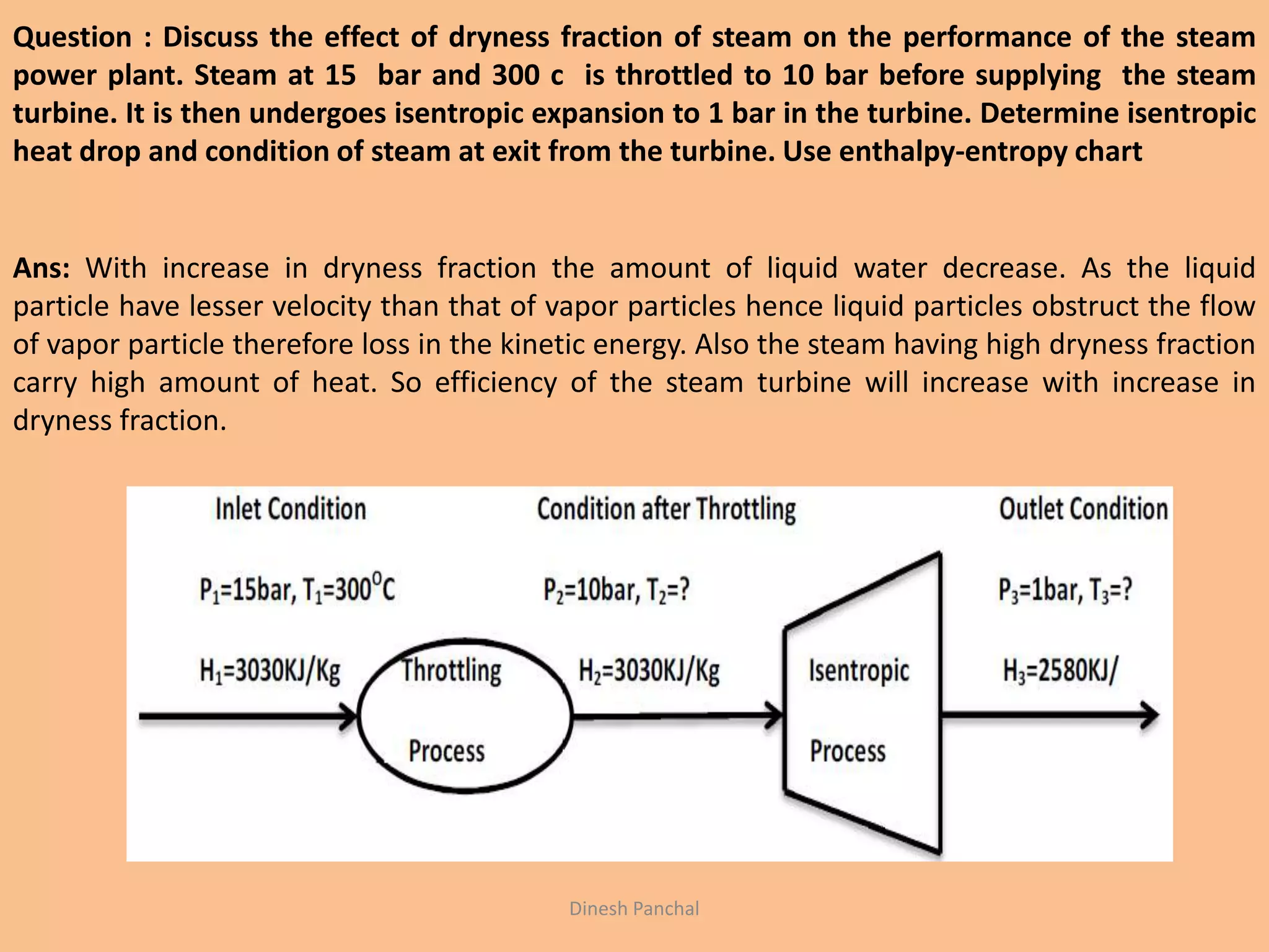 Question : Discuss the effect of dryness fraction of steam on the performance of the steam
power plant. Steam at 15 bar and 300 c is throttled to 10 bar before supplying the steam
turbine. It is then undergoes isentropic expansion to 1 bar in the turbine. Determine isentropic
heat drop and condition of steam at exit from the turbine. Use enthalpy-entropy chart
Ans: With increase in dryness fraction the amount of liquid water decrease. As the liquid
particle have lesser velocity than that of vapor particles hence liquid particles obstruct the flow
of vapor particle therefore loss in the kinetic energy. Also the steam having high dryness fraction
carry high amount of heat. So efficiency of the steam turbine will increase with increase in
dryness fraction.
Dinesh Panchal
 