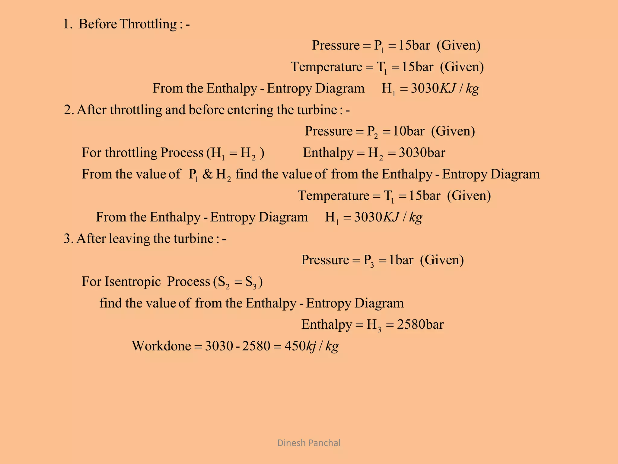 Dinesh Panchal
/4502580-3030orkdoneW
bar2580HEnthalpy
DiagramEntropy-Enthalpythefromofvaluethefind
)S(SProcessIsentropicFor
(Given)1barPPressure
-:turbinetheleavingAfter.3
/3030HDiagramEntropy-EnthalpytheFrom
(Given)15barTeTemperatur
DiagramEntropy-EnthalpythefromofvaluethefindH&PofvaluetheFrom
bar0303HEnthalpy)H(HProcesslingFor thrott
(Given)10barPPressure
-:turbinetheenteringbeforeandttlingAfter thro2.
/3030HDiagramEntropy-EnthalpytheFrom
(Given)15barTeTemperatur
(Given)15barPPressure
-:ThrottlingBefore1.
3
32
3
1
1
21
221
2
1
1
1
kgkj
kgKJ
kgKJ











 