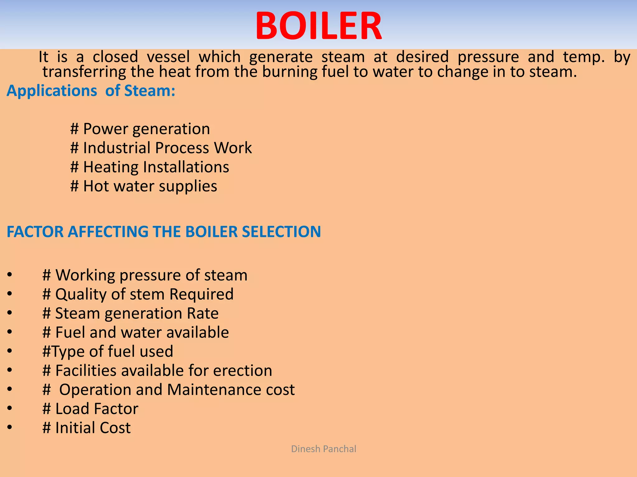 BOILER
It is a closed vessel which generate steam at desired pressure and temp. by
transferring the heat from the burning fuel to water to change in to steam.
Applications of Steam:
# Power generation
# Industrial Process Work
# Heating Installations
# Hot water supplies
FACTOR AFFECTING THE BOILER SELECTION
• # Working pressure of steam
• # Quality of stem Required
• # Steam generation Rate
• # Fuel and water available
• #Type of fuel used
• # Facilities available for erection
• # Operation and Maintenance cost
• # Load Factor
• # Initial Cost
Dinesh Panchal
 