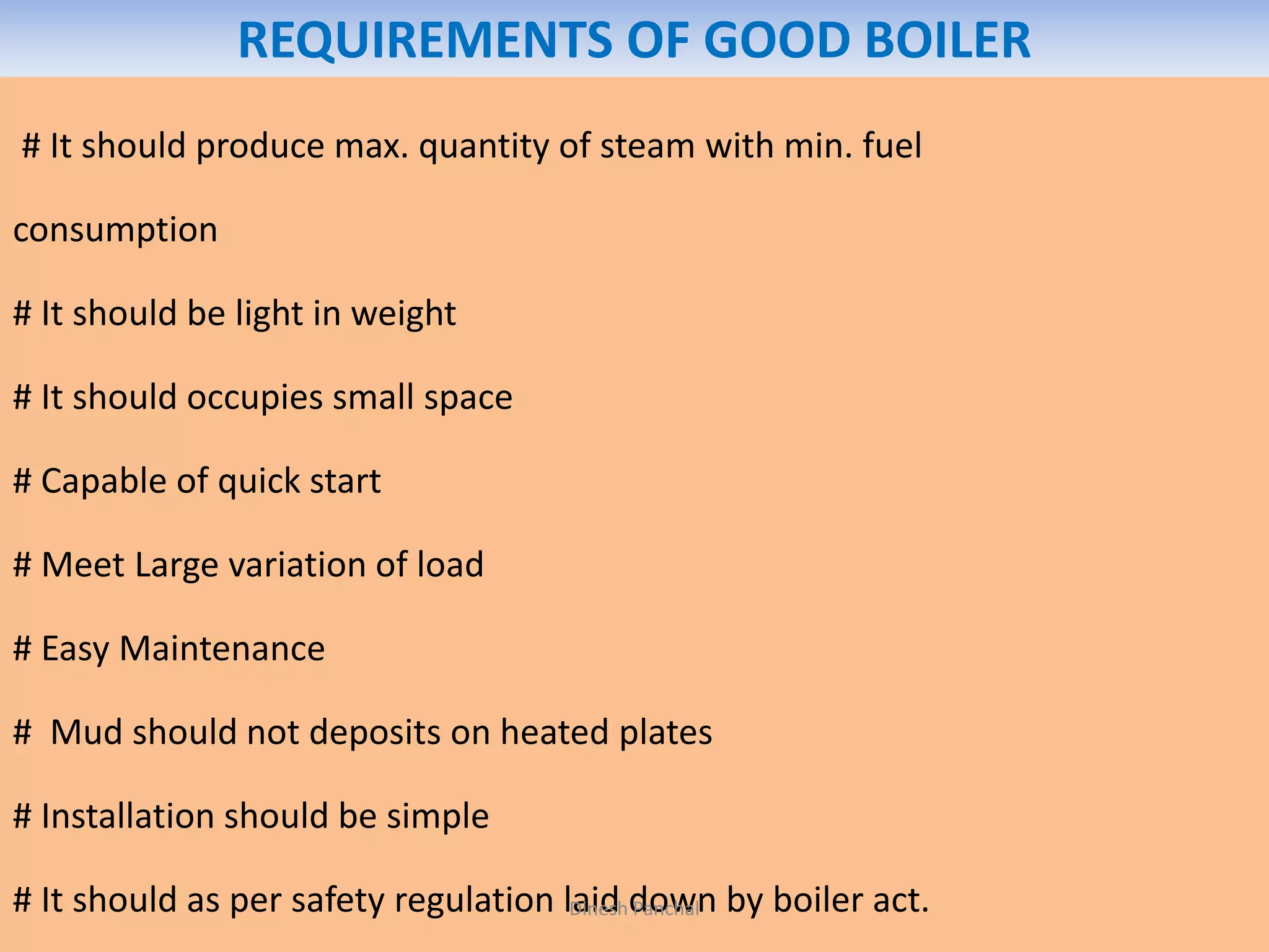 REQUIREMENTS OF GOOD BOILER
# It should produce max. quantity of steam with min. fuel
consumption
# It should be light in weight
# It should occupies small space
# Capable of quick start
# Meet Large variation of load
# Easy Maintenance
# Mud should not deposits on heated plates
# Installation should be simple
# It should as per safety regulation laid down by boiler act.Dinesh Panchal
 