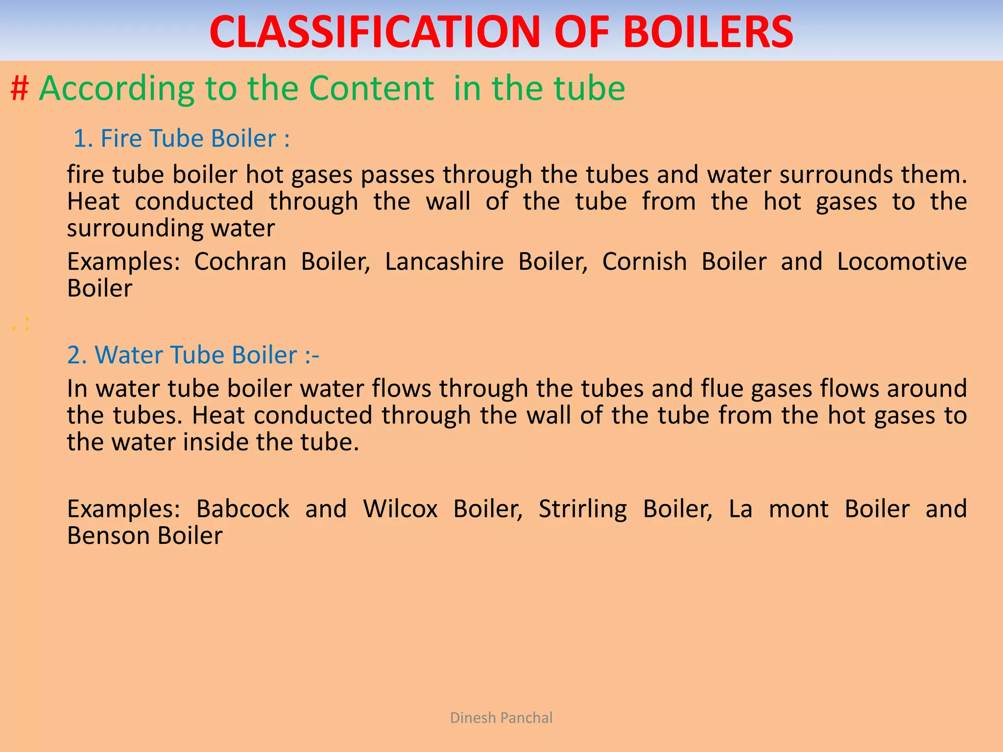 CLASSIFICATION OF BOILERS
# According to the Content in the tube
1. Fire Tube Boiler :
fire tube boiler hot gases passes through the tubes and water surrounds them.
Heat conducted through the wall of the tube from the hot gases to the
surrounding water
Examples: Cochran Boiler, Lancashire Boiler, Cornish Boiler and Locomotive
Boiler
. :
2. Water Tube Boiler :-
In water tube boiler water flows through the tubes and flue gases flows around
the tubes. Heat conducted through the wall of the tube from the hot gases to
the water inside the tube.
Examples: Babcock and Wilcox Boiler, Strirling Boiler, La mont Boiler and
Benson Boiler
Dinesh Panchal
 