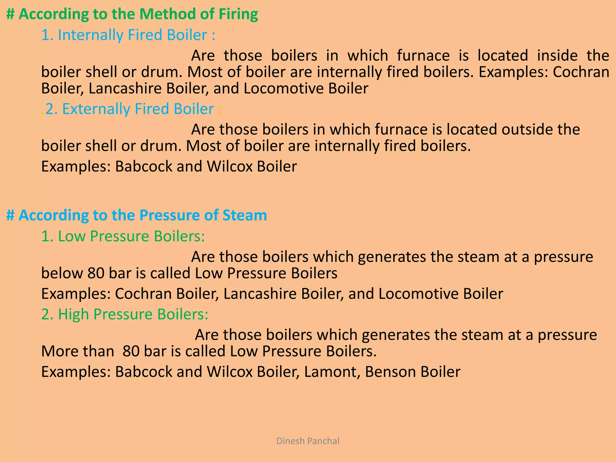 # According to the Method of Firing
1. Internally Fired Boiler :
Are those boilers in which furnace is located inside the
boiler shell or drum. Most of boiler are internally fired boilers. Examples: Cochran
Boiler, Lancashire Boiler, and Locomotive Boiler
.2. Externally Fired Boiler :
Are those boilers in which furnace is located outside the
boiler shell or drum. Most of boiler are internally fired boilers.
Examples: Babcock and Wilcox Boiler
# According to the Pressure of Steam
1. Low Pressure Boilers:
Are those boilers which generates the steam at a pressure
below 80 bar is called Low Pressure Boilers
Examples: Cochran Boiler, Lancashire Boiler, and Locomotive Boiler
2. High Pressure Boilers:
Are those boilers which generates the steam at a pressure
More than 80 bar is called Low Pressure Boilers.
Examples: Babcock and Wilcox Boiler, Lamont, Benson Boiler
Dinesh Panchal
 