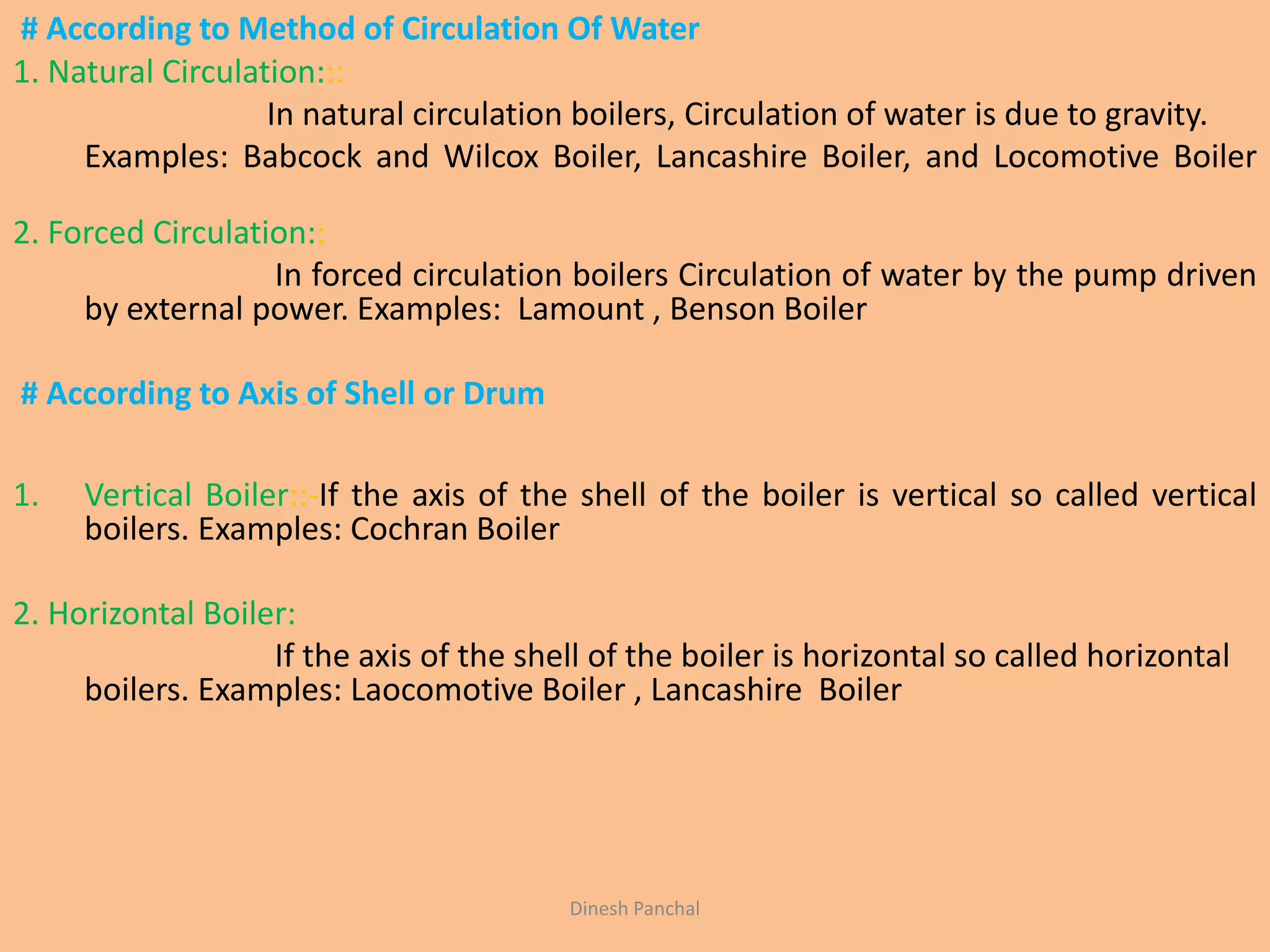 # According to Method of Circulation Of Water
1. Natural Circulation:::
In natural circulation boilers, Circulation of water is due to gravity.
Examples: Babcock and Wilcox Boiler, Lancashire Boiler, and Locomotive Boiler
2. Forced Circulation::
In forced circulation boilers Circulation of water by the pump driven
by external power. Examples: Lamount , Benson Boiler
# According to Axis of Shell or Drum
1. Vertical Boiler::-If the axis of the shell of the boiler is vertical so called vertical
boilers. Examples: Cochran Boiler
2. Horizontal Boiler:
If the axis of the shell of the boiler is horizontal so called horizontal
boilers. Examples: Laocomotive Boiler , Lancashire Boiler
Dinesh Panchal
 
