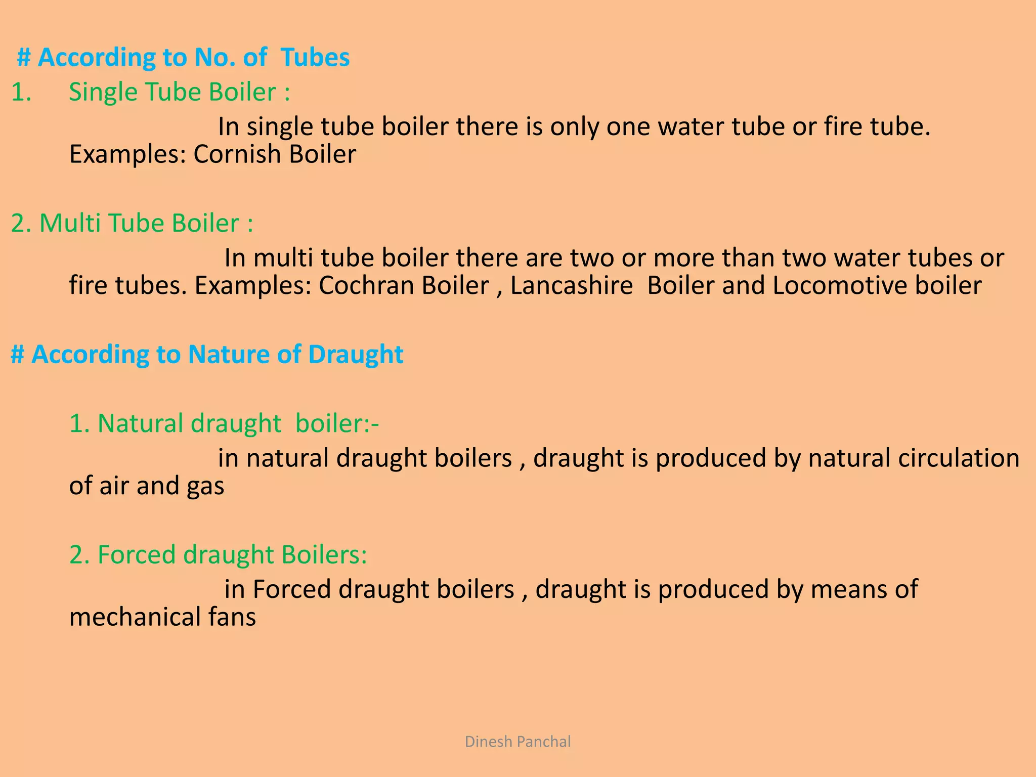# According to No. of Tubes
1. Single Tube Boiler :
In single tube boiler there is only one water tube or fire tube.
Examples: Cornish Boiler
2. Multi Tube Boiler :
In multi tube boiler there are two or more than two water tubes or
fire tubes. Examples: Cochran Boiler , Lancashire Boiler and Locomotive boiler
# According to Nature of Draught
1. Natural draught boiler:-
in natural draught boilers , draught is produced by natural circulation
of air and gas
2. Forced draught Boilers:
in Forced draught boilers , draught is produced by means of
mechanical fans
Dinesh Panchal
 