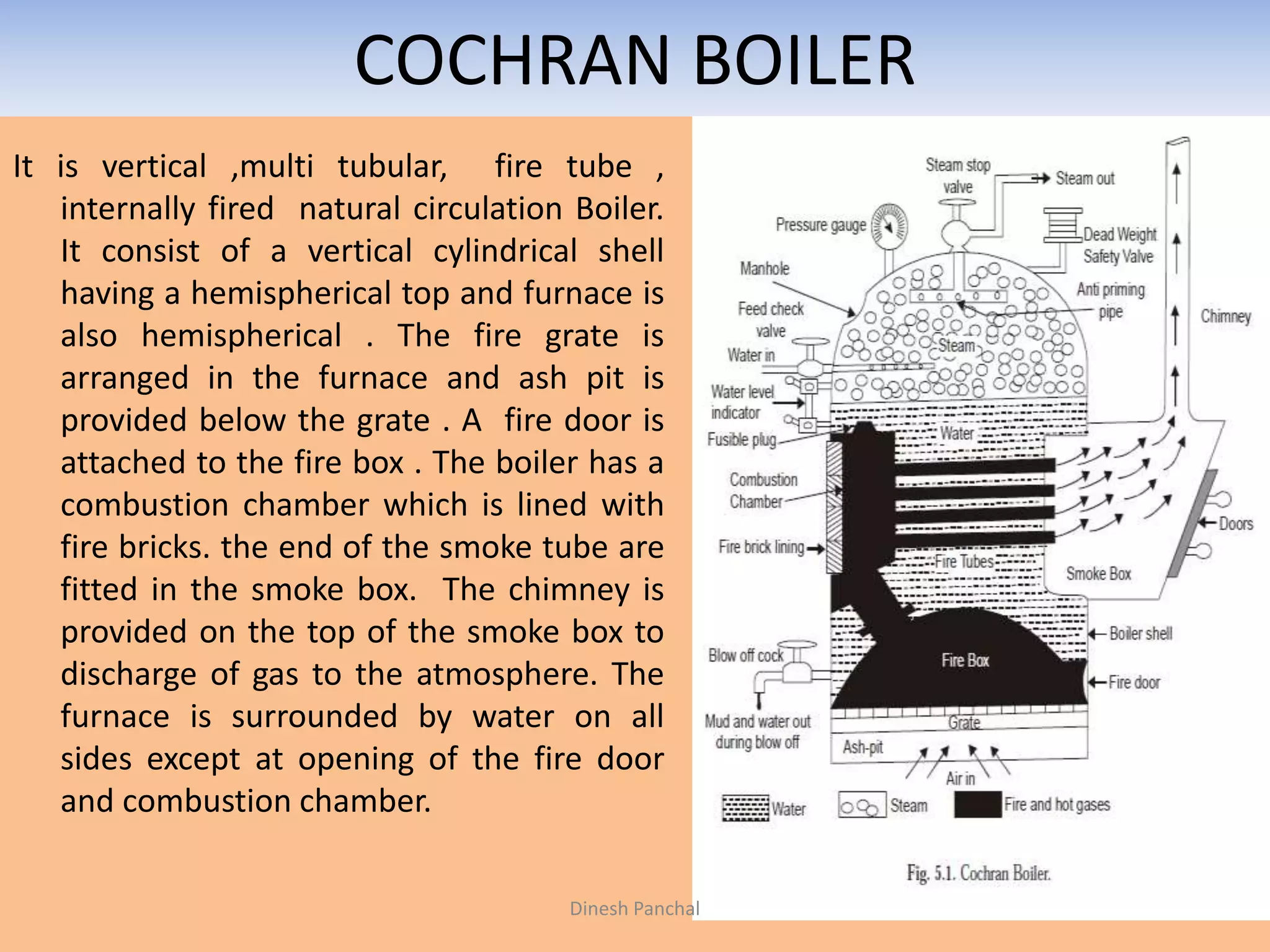 COCHRAN BOILER
It is vertical ,multi tubular, fire tube ,
internally fired natural circulation Boiler.
It consist of a vertical cylindrical shell
having a hemispherical top and furnace is
also hemispherical . The fire grate is
arranged in the furnace and ash pit is
provided below the grate . A fire door is
attached to the fire box . The boiler has a
combustion chamber which is lined with
fire bricks. the end of the smoke tube are
fitted in the smoke box. The chimney is
provided on the top of the smoke box to
discharge of gas to the atmosphere. The
furnace is surrounded by water on all
sides except at opening of the fire door
and combustion chamber.
Dinesh Panchal
 