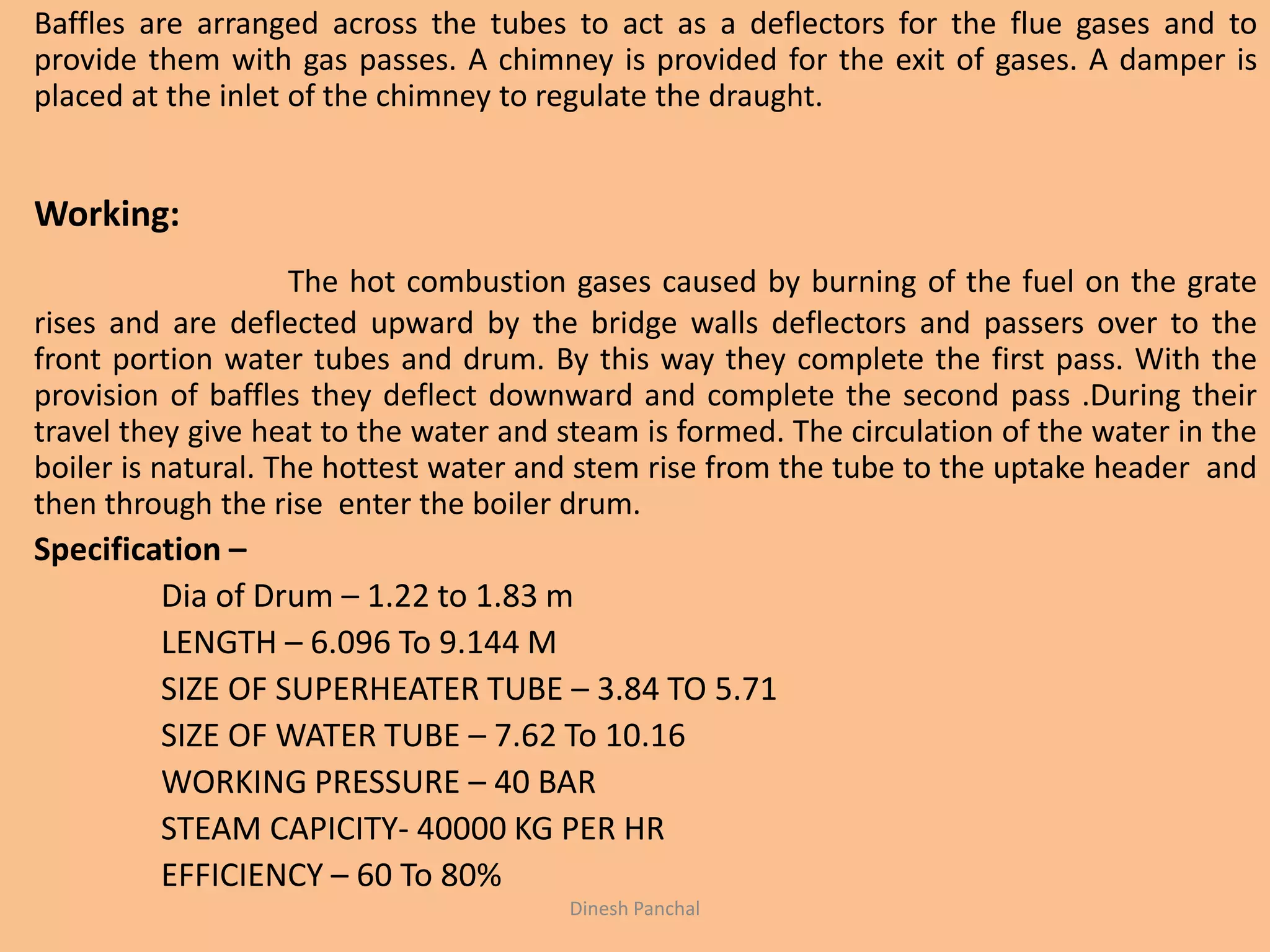 Baffles are arranged across the tubes to act as a deflectors for the flue gases and to
provide them with gas passes. A chimney is provided for the exit of gases. A damper is
placed at the inlet of the chimney to regulate the draught.
Working:
The hot combustion gases caused by burning of the fuel on the grate
rises and are deflected upward by the bridge walls deflectors and passers over to the
front portion water tubes and drum. By this way they complete the first pass. With the
provision of baffles they deflect downward and complete the second pass .During their
travel they give heat to the water and steam is formed. The circulation of the water in the
boiler is natural. The hottest water and stem rise from the tube to the uptake header and
then through the rise enter the boiler drum.
Specification –
Dia of Drum – 1.22 to 1.83 m
LENGTH – 6.096 To 9.144 M
SIZE OF SUPERHEATER TUBE – 3.84 TO 5.71
SIZE OF WATER TUBE – 7.62 To 10.16
WORKING PRESSURE – 40 BAR
STEAM CAPICITY- 40000 KG PER HR
EFFICIENCY – 60 To 80%
Dinesh Panchal
 