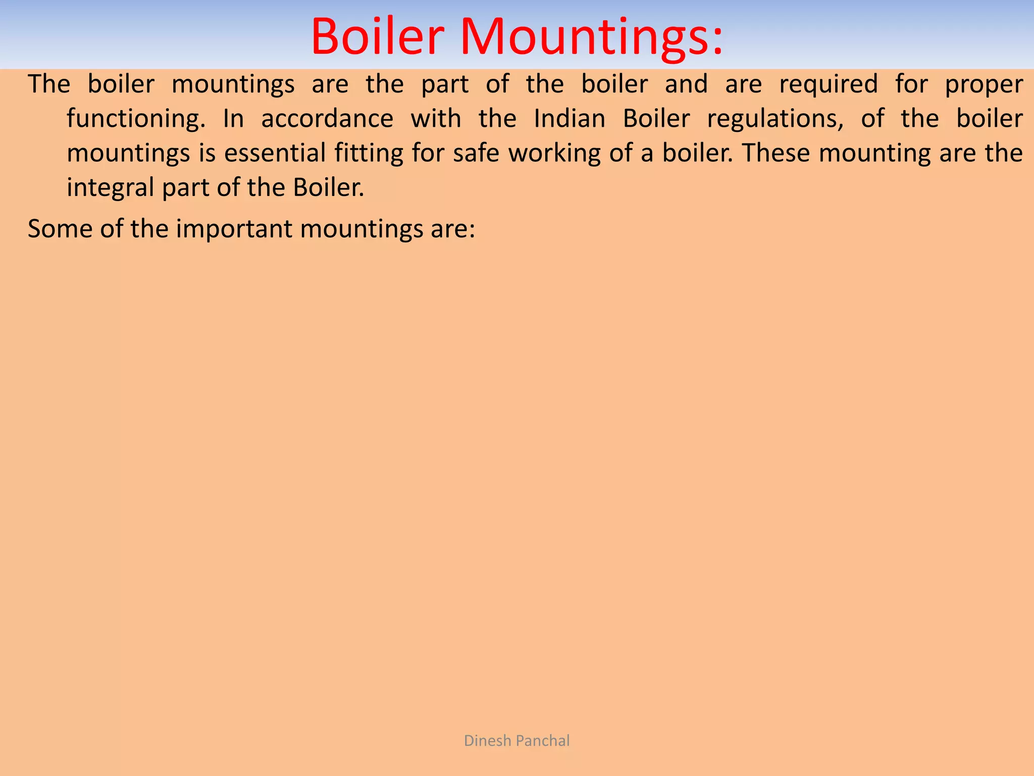 Boiler Mountings:
The boiler mountings are the part of the boiler and are required for proper
functioning. In accordance with the Indian Boiler regulations, of the boiler
mountings is essential fitting for safe working of a boiler. These mounting are the
integral part of the Boiler.
Some of the important mountings are:
Dinesh Panchal
 
