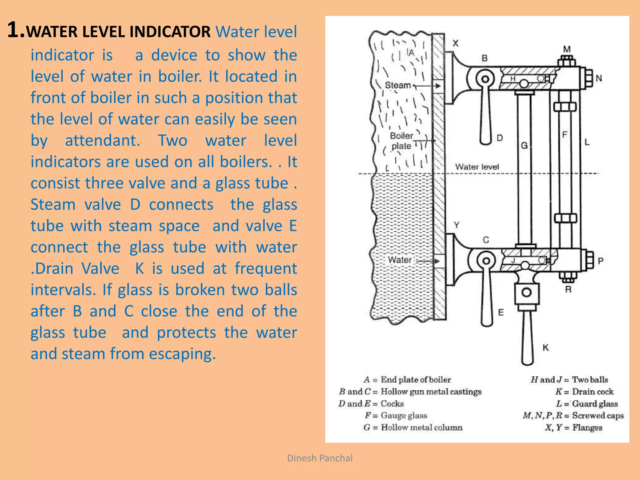 1.WATER LEVEL INDICATOR Water level
indicator is a device to show the
level of water in boiler. It located in
front of boiler in such a position that
the level of water can easily be seen
by attendant. Two water level
indicators are used on all boilers. . It
consist three valve and a glass tube .
Steam valve D connects the glass
tube with steam space and valve E
connect the glass tube with water
.Drain Valve K is used at frequent
intervals. If glass is broken two balls
after B and C close the end of the
glass tube and protects the water
and steam from escaping.
Dinesh Panchal
 