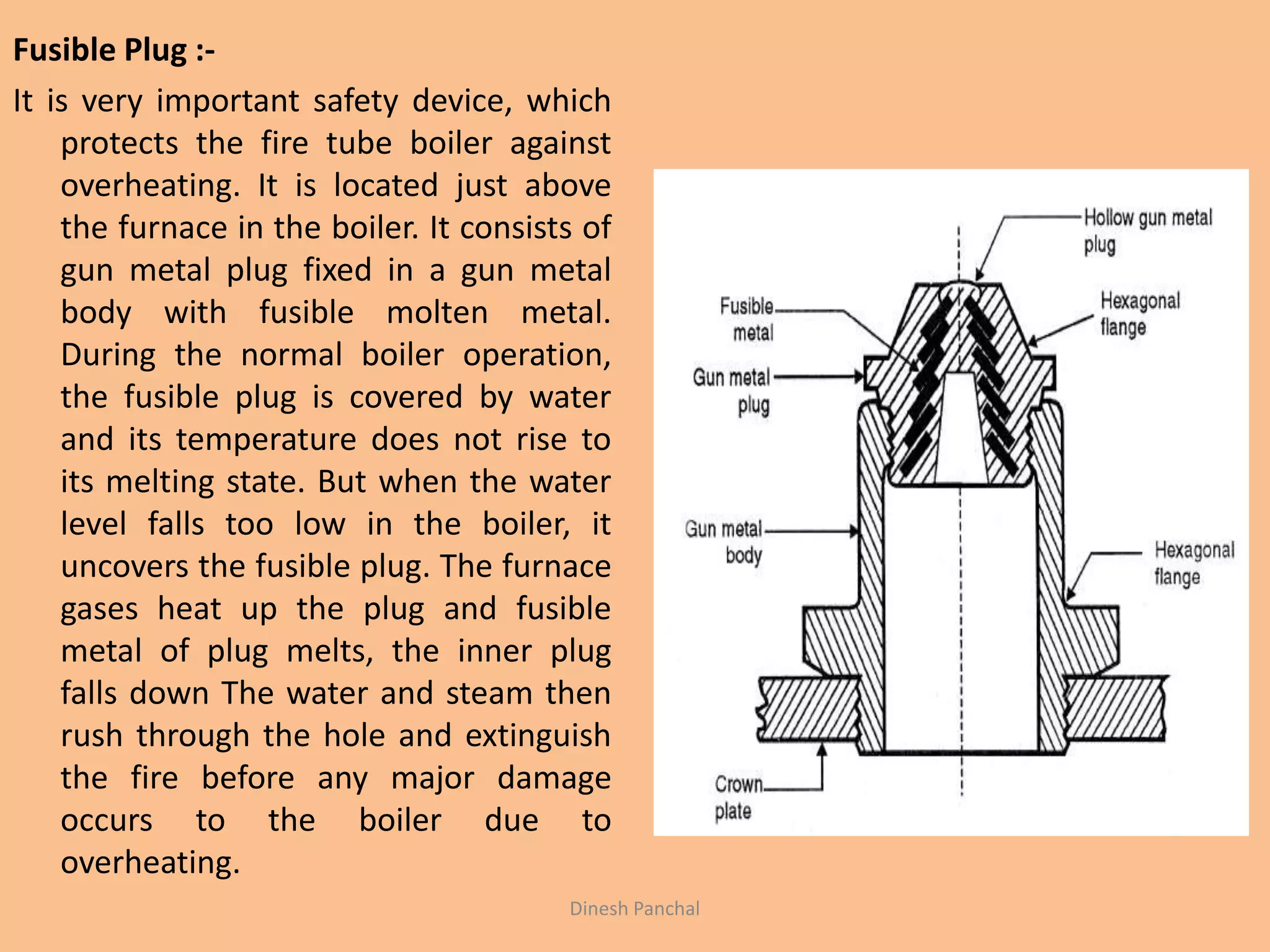 Fusible Plug :-
It is very important safety device, which
protects the fire tube boiler against
overheating. It is located just above
the furnace in the boiler. It consists of
gun metal plug fixed in a gun metal
body with fusible molten metal.
During the normal boiler operation,
the fusible plug is covered by water
and its temperature does not rise to
its melting state. But when the water
level falls too low in the boiler, it
uncovers the fusible plug. The furnace
gases heat up the plug and fusible
metal of plug melts, the inner plug
falls down The water and steam then
rush through the hole and extinguish
the fire before any major damage
occurs to the boiler due to
overheating.
Dinesh Panchal
 