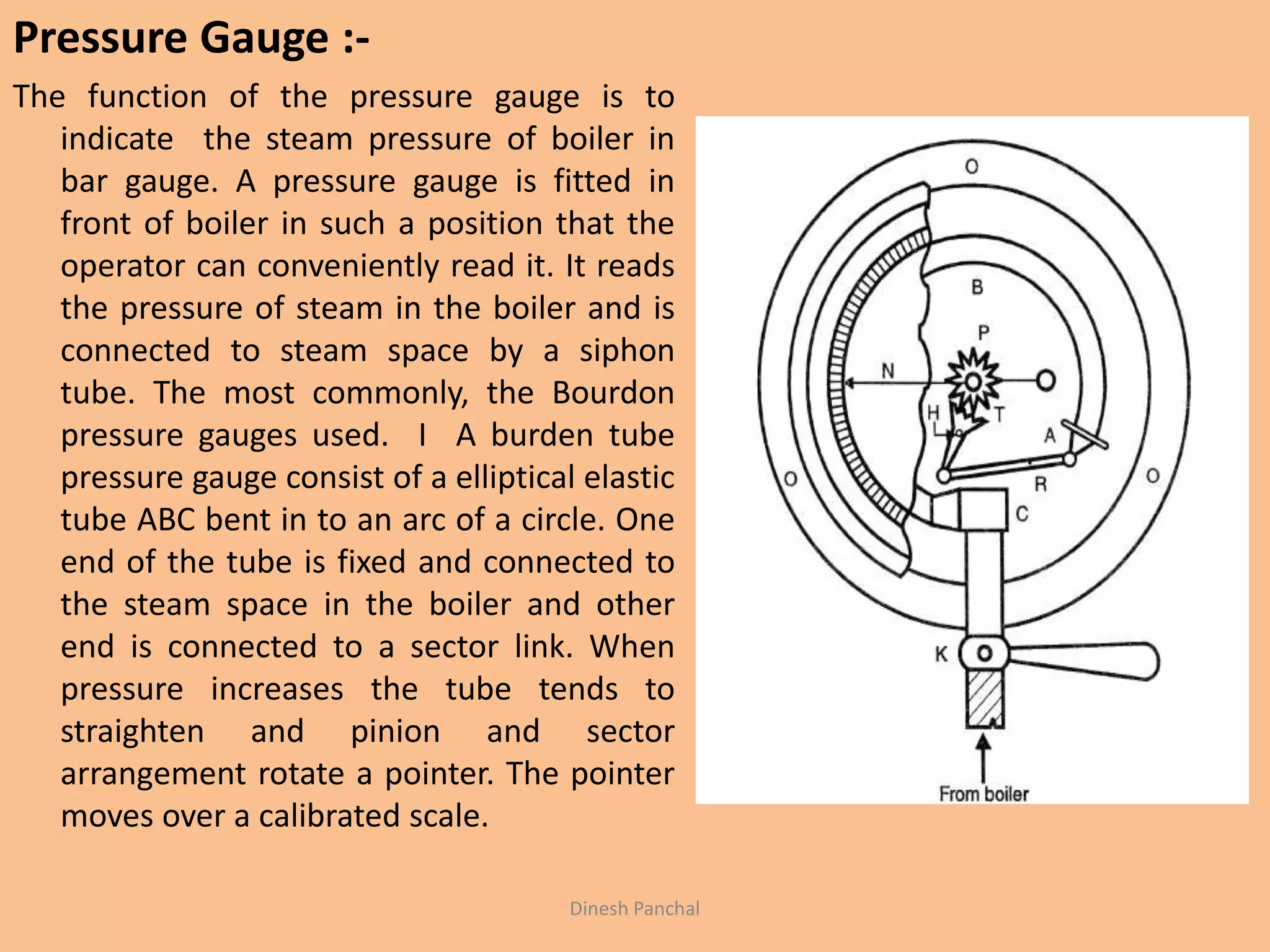 Pressure Gauge :-
The function of the pressure gauge is to
indicate the steam pressure of boiler in
bar gauge. A pressure gauge is fitted in
front of boiler in such a position that the
operator can conveniently read it. It reads
the pressure of steam in the boiler and is
connected to steam space by a siphon
tube. The most commonly, the Bourdon
pressure gauges used. I A burden tube
pressure gauge consist of a elliptical elastic
tube ABC bent in to an arc of a circle. One
end of the tube is fixed and connected to
the steam space in the boiler and other
end is connected to a sector link. When
pressure increases the tube tends to
straighten and pinion and sector
arrangement rotate a pointer. The pointer
moves over a calibrated scale.
Dinesh Panchal
 