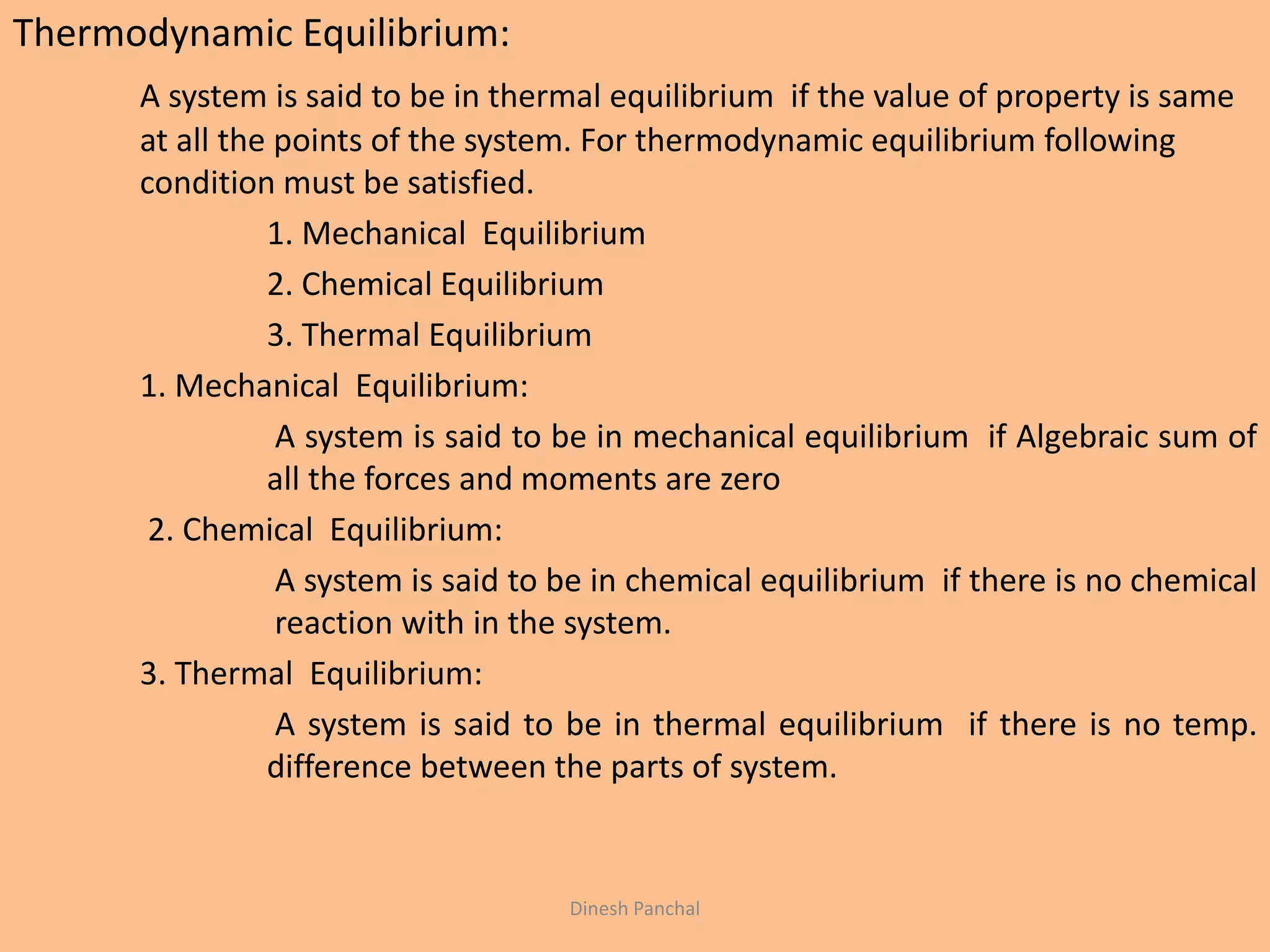 Thermodynamic Equilibrium:
A system is said to be in thermal equilibrium if the value of property is same
at all the points of the system. For thermodynamic equilibrium following
condition must be satisfied.
1. Mechanical Equilibrium
2. Chemical Equilibrium
3. Thermal Equilibrium
1. Mechanical Equilibrium:
A system is said to be in mechanical equilibrium if Algebraic sum of
all the forces and moments are zero
2. Chemical Equilibrium:
A system is said to be in chemical equilibrium if there is no chemical
reaction with in the system.
3. Thermal Equilibrium:
A system is said to be in thermal equilibrium if there is no temp.
difference between the parts of system.
Dinesh Panchal
 