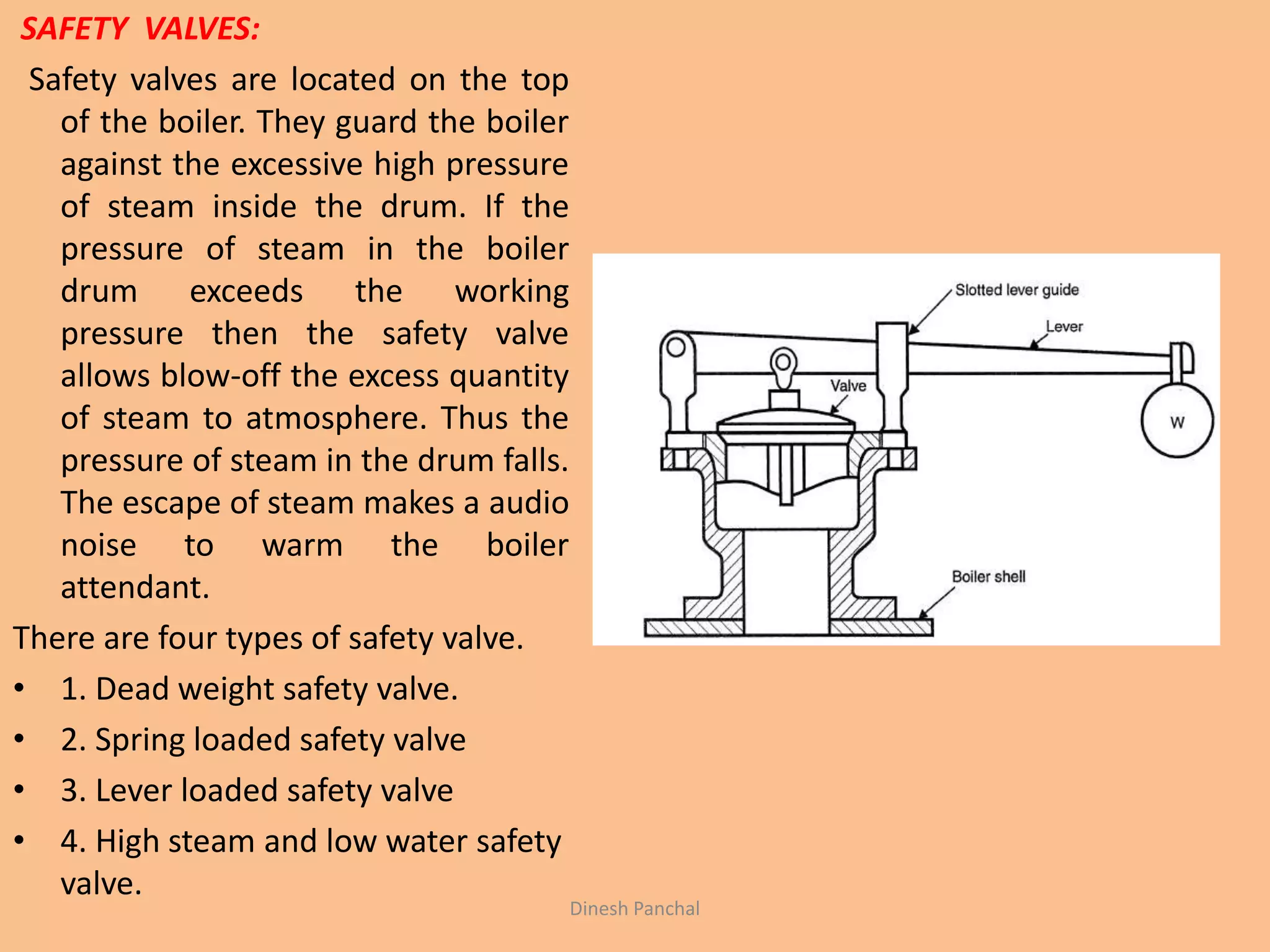 SAFETY VALVES:
Safety valves are located on the top
of the boiler. They guard the boiler
against the excessive high pressure
of steam inside the drum. If the
pressure of steam in the boiler
drum exceeds the working
pressure then the safety valve
allows blow-off the excess quantity
of steam to atmosphere. Thus the
pressure of steam in the drum falls.
The escape of steam makes a audio
noise to warm the boiler
attendant.
There are four types of safety valve.
• 1. Dead weight safety valve.
• 2. Spring loaded safety valve
• 3. Lever loaded safety valve
• 4. High steam and low water safety
valve.
Dinesh Panchal
 