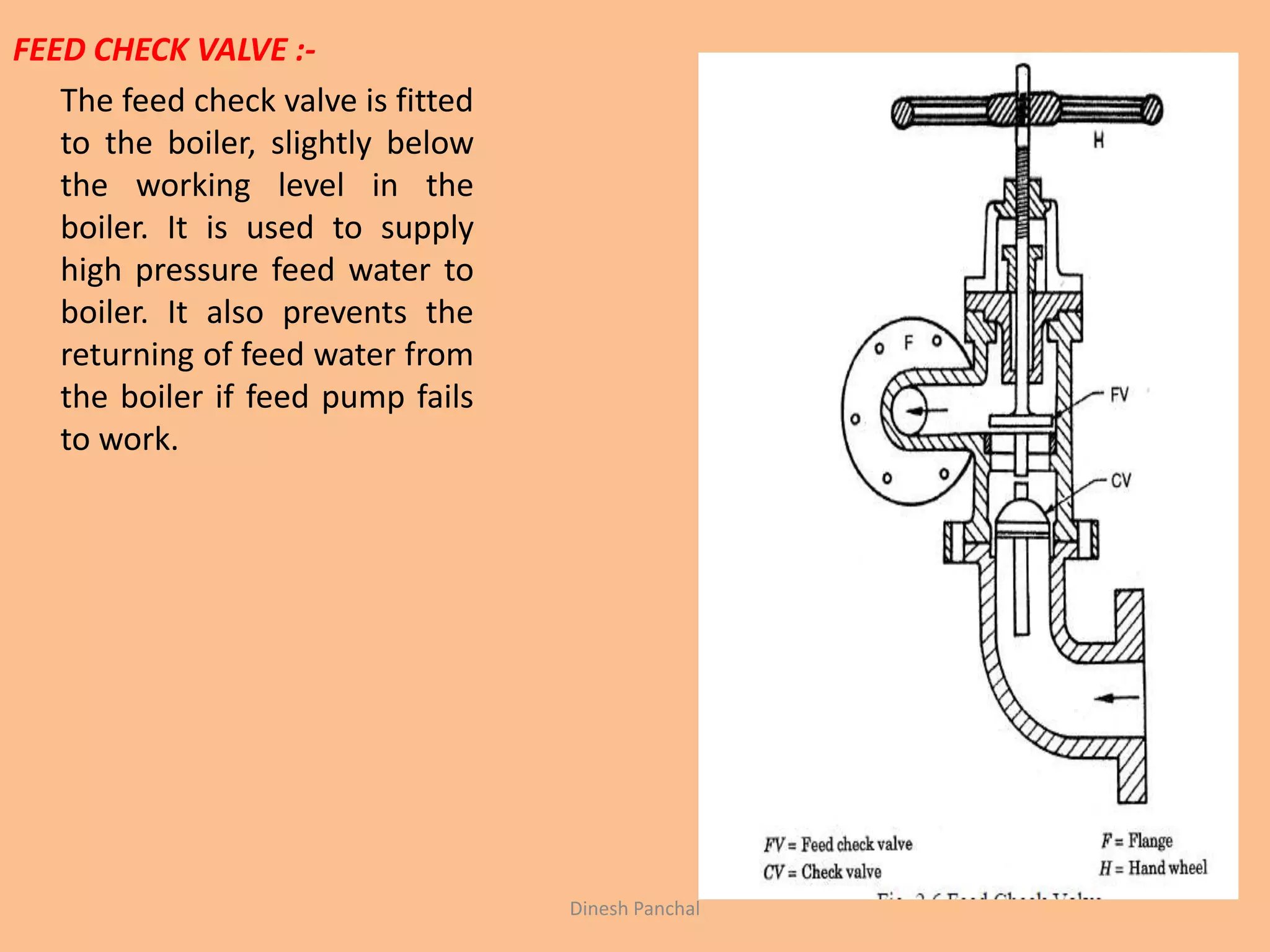 FEED CHECK VALVE :-
The feed check valve is fitted
to the boiler, slightly below
the working level in the
boiler. It is used to supply
high pressure feed water to
boiler. It also prevents the
returning of feed water from
the boiler if feed pump fails
to work.
Dinesh Panchal
 