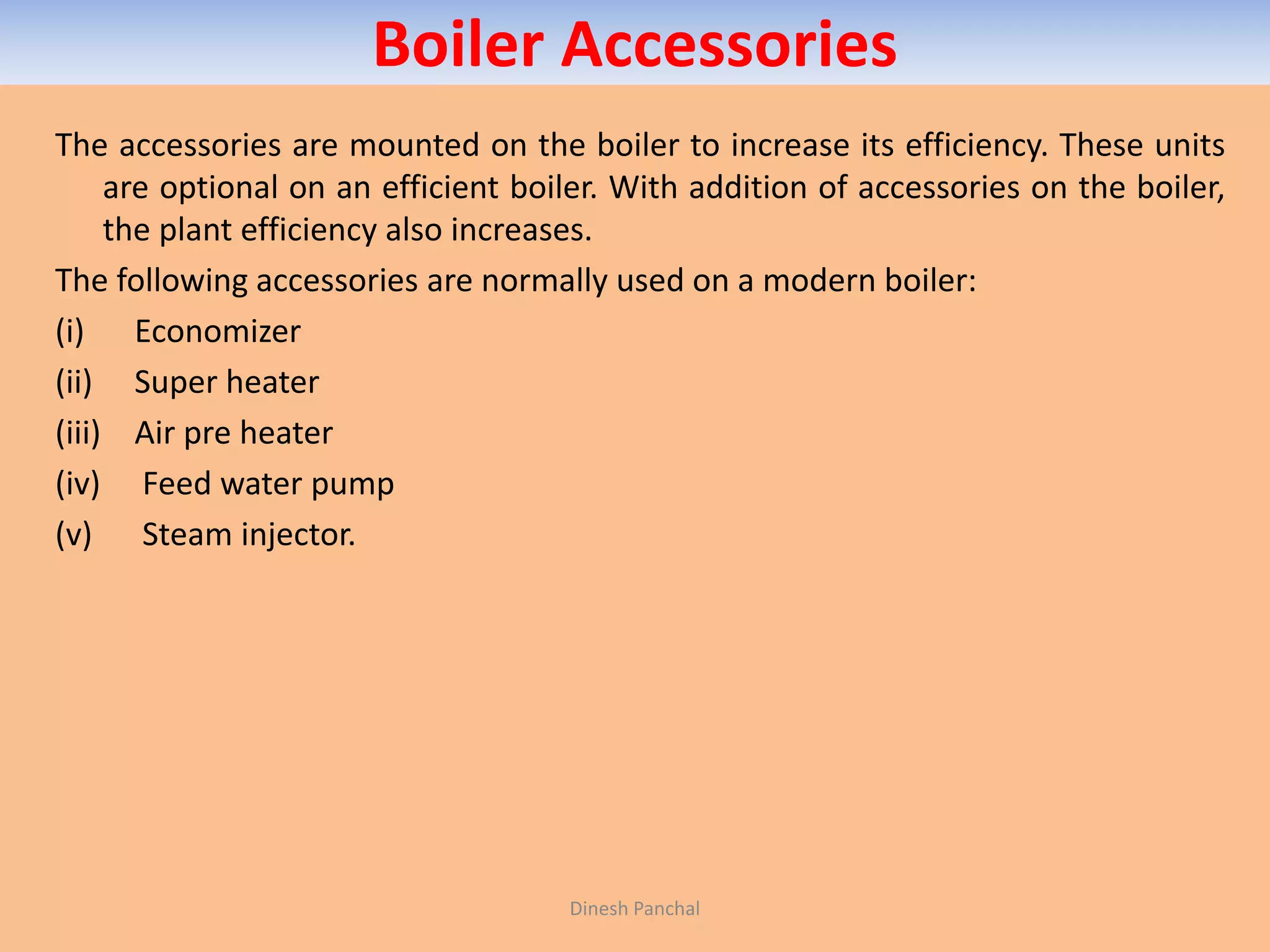 Boiler Accessories
The accessories are mounted on the boiler to increase its efficiency. These units
are optional on an efficient boiler. With addition of accessories on the boiler,
the plant efficiency also increases.
The following accessories are normally used on a modern boiler:
(i) Economizer
(ii) Super heater
(iii) Air pre heater
(iv) Feed water pump
(v) Steam injector.
Dinesh Panchal
 