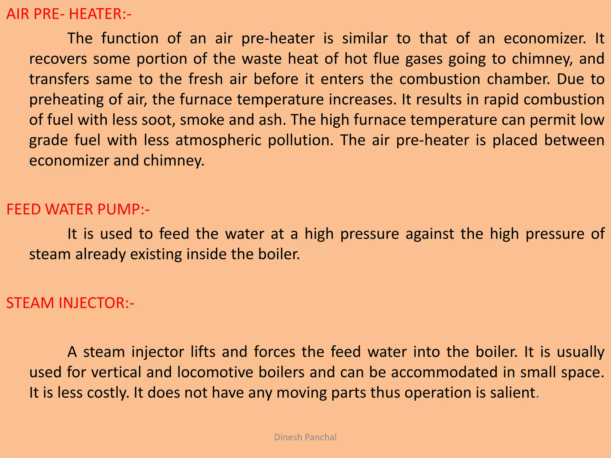 AIR PRE- HEATER:-
The function of an air pre-heater is similar to that of an economizer. It
recovers some portion of the waste heat of hot flue gases going to chimney, and
transfers same to the fresh air before it enters the combustion chamber. Due to
preheating of air, the furnace temperature increases. It results in rapid combustion
of fuel with less soot, smoke and ash. The high furnace temperature can permit low
grade fuel with less atmospheric pollution. The air pre-heater is placed between
economizer and chimney.
FEED WATER PUMP:-
It is used to feed the water at a high pressure against the high pressure of
steam already existing inside the boiler.
STEAM INJECTOR:-
A steam injector lifts and forces the feed water into the boiler. It is usually
used for vertical and locomotive boilers and can be accommodated in small space.
It is less costly. It does not have any moving parts thus operation is salient.
Dinesh Panchal
 