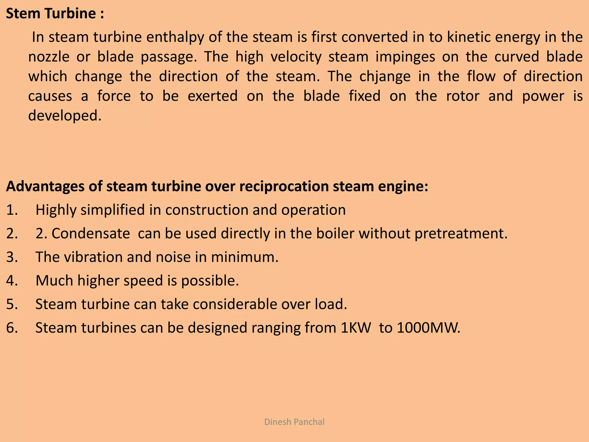 Stem Turbine :
In steam turbine enthalpy of the steam is first converted in to kinetic energy in the
nozzle or blade passage. The high velocity steam impinges on the curved blade
which change the direction of the steam. The chjange in the flow of direction
causes a force to be exerted on the blade fixed on the rotor and power is
developed.
Advantages of steam turbine over reciprocation steam engine:
1. Highly simplified in construction and operation
2. 2. Condensate can be used directly in the boiler without pretreatment.
3. The vibration and noise in minimum.
4. Much higher speed is possible.
5. Steam turbine can take considerable over load.
6. Steam turbines can be designed ranging from 1KW to 1000MW.
Dinesh Panchal
 